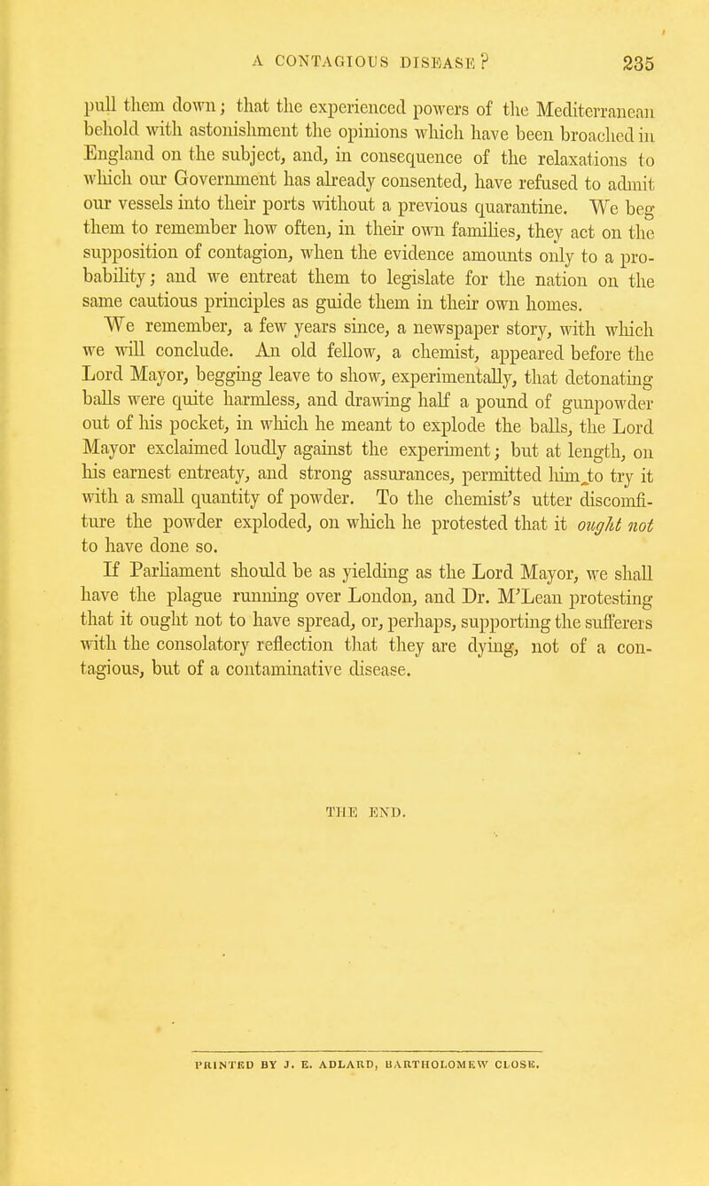 pull them down; that the experienced powers of the Mediterranean behold with astonishment the opinions which have been broached in England on the subject, and, in consequence of the relaxations to which om- Government has already consented, have refused to admit our vessels into their ports without a previous quarantine. We beg them to remember how often, in their own families, they act on the supposition of contagion, when the evidence amounts only to a pro- bability; and we entreat them to legislate for the nation on the same cautious principles as guide them in their own homes. We remember, a few years since, a newspaper story, with wliich we will conclude. An old fellow, a chemist, appeared before the Lord Mayor, begging leave to show, experimentally, that detonating balls were quite harmless, and dra\\dng half a pound of gunpowder out of his pocket, in wdiich he meant to explode the balls, the Lord Mayor exclaimed loudly against the experiment; but at length, on his earnest entreaty, and strong assurances, permitted liimJ;o try it with a small quantity of powder. To the chemist's utter discomfi- ture the powder exploded, on wliich he protested that it ougU not to have done so. If Parliament should be as yielding as the Lord Mayor, we shall have the plague nmning over London, and Dr. M'Lean protesting that it ought not to have spread, or, perhaps, supporting the sufferers with the consolatory reflection that they are dying, not of a con- tagious, but of a contaminative disease. THE END. PRINTED BY J. E. ADLAUD, UARTHOLOMEW CLOSE.