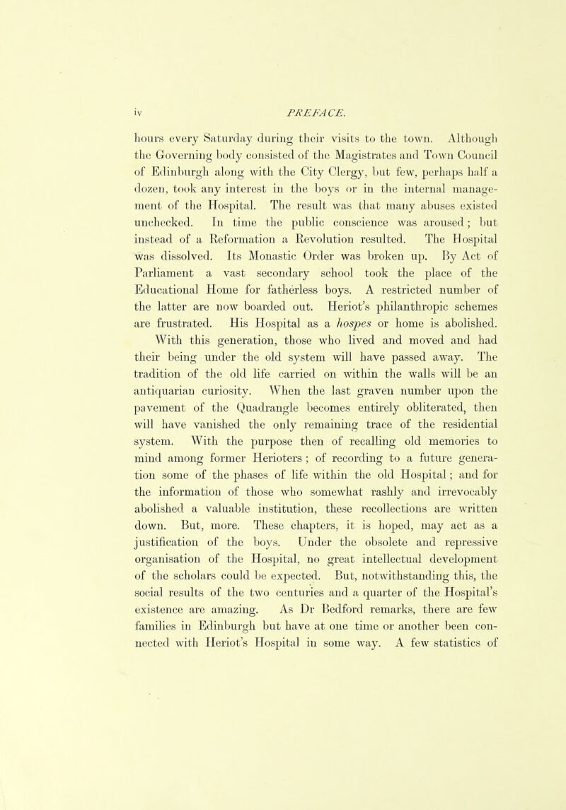 hours every Saturday during their visits to the town. Although the Governing body consisted of the Magistrates and Town Council of Edinburgh along with the City Clergy, but few, perhaps half a dozen, took any interest in the boys or in the internal manage- ment of the Hospital. The result was that many abuses existed unchecked. In time the public conscience was aroused; but instead of a Reformation a Revolution resulted. The Hospital was dissolved. Its Monastic Order was broken up. By Act of Parliament a vast secondary school took the place of the Educational Home for fatherless boys. A restricted number of the latter are now boarded out. Heriot's philanthropic schemes are frustrated. His Hospital as a hospes or home is abolished. With this generation, those who lived and moved and had their being under the old system will have passed away. The tradition of the old life carried on within the walls wTill be an antiquarian curiosity. When the last graven number upon the pavement of the Quadrangle becomes entirely obliterated, then will have vanished the only remaining trace of the residential system. With the purpose then of recalling old memories to mind among former Herioters ; of recording to a future genera- tion some of the phases of life within the old Hospital; and for the information of those who somewhat rashly and irrevocably abolished a valuable institution, these recollections are written down. But, more. These chapters, it is hoped, may act as a justification of the boys. Under the obsolete and repressive organisation of the Hospital, no great intellectual development of the scholars could be expected. But, notwithstanding this, the social results of the two centuries and a quarter of the Hospital's existence are amazing. As Dr Bedford remarks, there are few families in Edinburgh but have at one time or another been con- nected with Heriot's Hospital in some way. A few statistics of