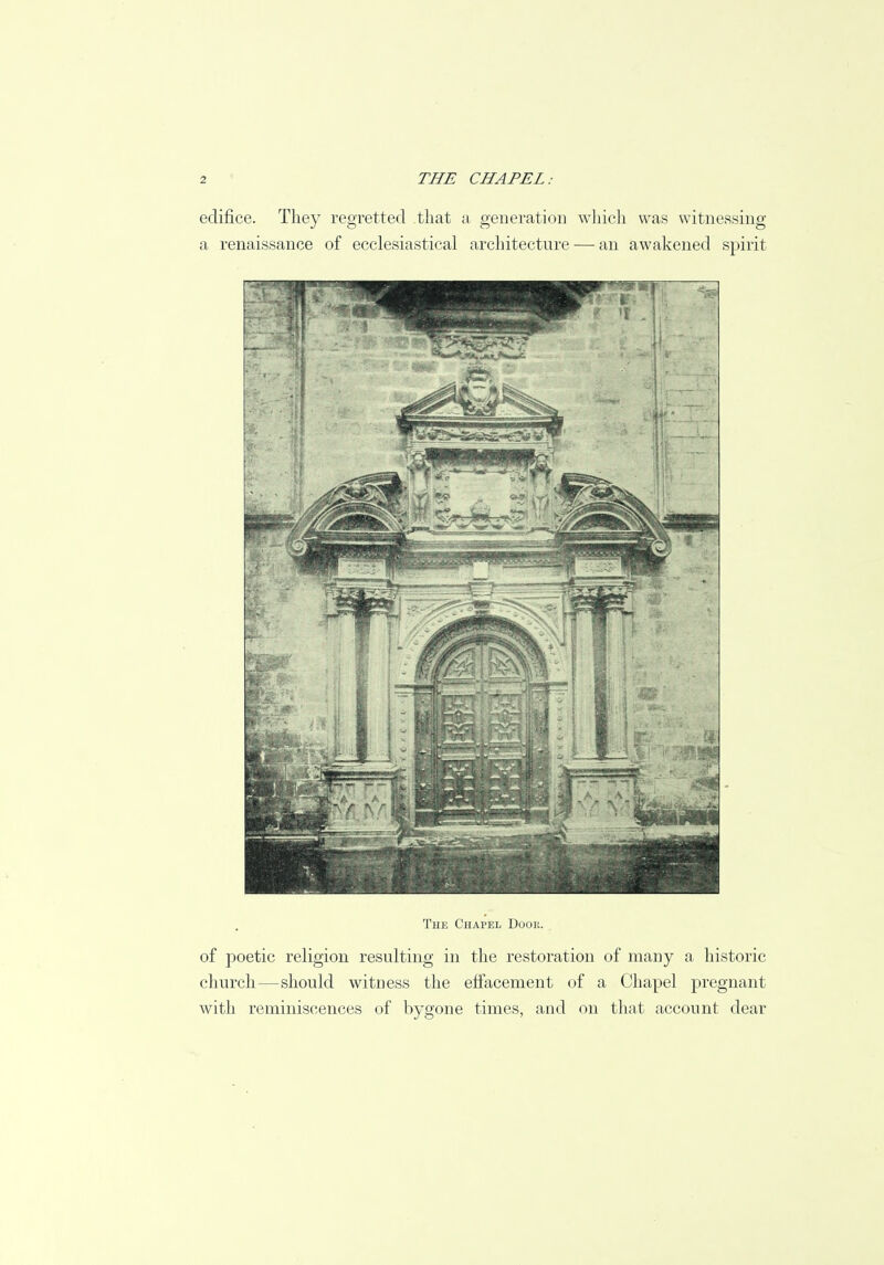 edifice. They regretted that a generation which was witnessing a renaissance of ecclesiastical architecture — an awakened spirit The Chapel Door. of poetic religion resulting in the restoration of many a historic church—should witness the effacement of a Chapel pregnant with reminiscences of bygone times, and on that account dear