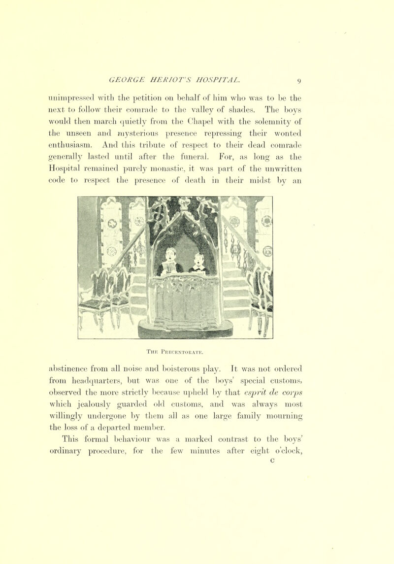 unimpressed with the petition on behalf of him who was to be the next to follow their comrade to the valley of shades. The boys would then march quietly from the Chapel with the solemnity of the unseen and mysterious presence repressing their wonted enthusiasm. And this tribute of respect to their dead comrade generally lasted until after the funeral. For, as long as the Hospital remained purely monastic, it was part of the unwritten code to respect the presence of death in their midst by an The Peecentoeati abstinence from all noise and boisterous play. It was not ordered from headquarters, but was one of the boys' special customs, observed the more strictly because upheld by that esprit de corps which jealously guarded old customs, and was always most willingly undergone by them all as one large family mourning the loss of a departed member. This formal behaviour was a marked contrast to the boys' ordinary procedure, for the few minutes after eight o'clock, c