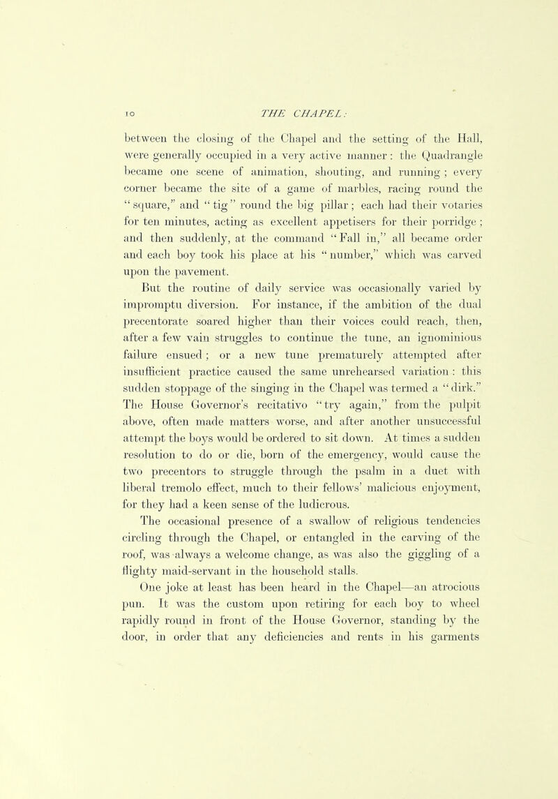 between the closing of the Chapel and the setting of the Hall, were generally occupied in a very active manner: the Quadrangle became one scene of animation, shouting, and running ; every corner became the site of a game of marbles, racing round the  square, and  tig round the big pillar ; each had their votaries for ten minutes, acting as excellent appetisers for their porridge ; and then suddenly, at the command Fall in, all became order and each boy took his place at his  number, which was carved upon the pavement. But the routine of daily service was occasionally varied by impromptu diversion. For instance, if the ambition of the dual precentorate soared higher than their voices could reach, then, after a few vain struggles to continue the tune, an ignominious failure ensued; or a new tune prematurely attempted after insufficient practice caused the same unrehearsed variation : this sudden stoppage of the singing in the Chapel was termed a  dirk. The House Governor's recitativo try again, from the pulpit above, often made matters worse, and after another unsuccessful attempt the boys would be ordered to sit down. At times a sudden resolution to do or die, born of the emergency, would cause the two precentors to struggle through the psalm in a duet with liberal tremolo effect, much to their fellows' malicious enjoyment, for they had a keen sense of the ludicrous. The occasional presence of a swallow of religious tendencies circling through the Chapel, or entangled in the carving of the roof, was always a welcome change, as was also the giggling of a flighty maid-servant in the household stalls. One joke at least has been heard in the Chapel—an atrocious pun. It was the custom upon retiring for each boy to wheel rapidly round in front of the House Governor, standing by the door, in order that any deficiencies and rents in his garments