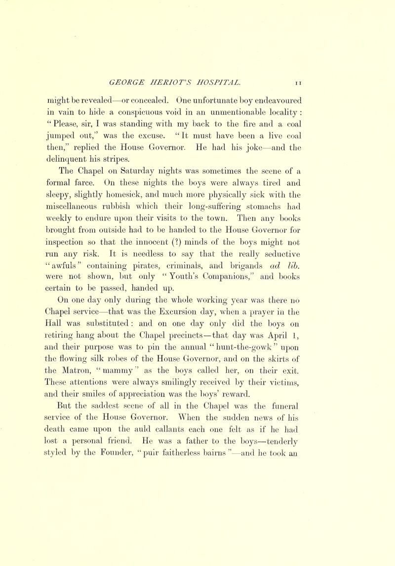 might be revealed—or concealed. One unfortunate boy endeavoured in vain to hide a conspicuous void in an unmentionable locality :  Please, sir, I was standing with my back to the fire and a coal jumped out, was the excuse.  It must have been a live coal then, replied the House Governor. He had his joke—and the delinquent his stripes. The Chapel on Saturday nights was sometimes the scene of a formal farce. On these nights the boys were always tired and sleepy, slightly homesick, and much more physically sick with the miscellaneous rubbish which their long-suffering stomachs had weekly to endure upon their visits to the town. Then any books brought from outside had to be handed to the House Governor for inspection so that the innocent (1) minds of the boys might not run any risk. It is needless to say that the really seductive awfuls containing pirates, criminals, and brigands ad lib. were not shown, but only  Youth's Companions, and books certain to be passed, handed up. On one day only during the whole working year was there no Chapel service—that was the Excursion day, when a prayer in the Hall was substituted : and on one day only did the boys on retiring hang about the Chapel precincts—that clay was April 1, and their purpose was to pin the annual  hunt-the-gowk  upon the flowing silk robes of the House Governor, and on the skirts of the Matron,  mammyas the boys called her, on their exit. These attentions were always smilingly received by their victims, and their smiles of appreciation was the boys' reward. But the saddest scene of all in the Chapel was the funeral service of the House Governor. When the sudden news of his death came upon the auld callants each one felt as if he had lost a personal friend. He was a father to the boys—tenderly styled by the Founder,  puir faitherless bairns —and he took an