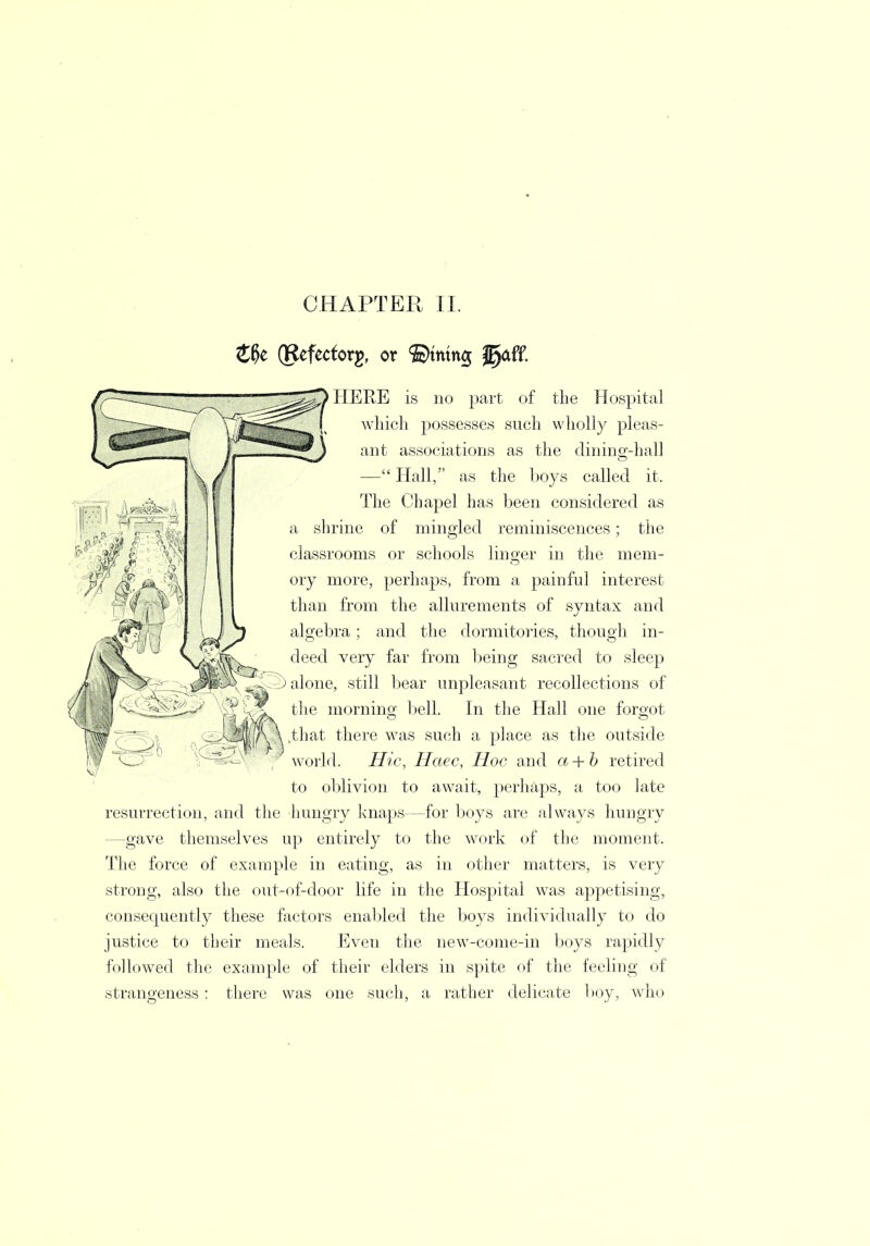 Z§t (gefecforg, or ©mmg jgaff. HERE is no part of the Hospital which possesses such wholly pleas- !*^) ant associations as the (lining-hall — Hall, as the boys called it. The Chapel has been considered as a shrine of mingled reminiscences; the classrooms or schools linger in the mem- ory more, perhaps, from a painful interest than from the allurements of syntax and algebra; and the dormitories, though in- deed very far from being sacred to sleep i) alone, still bear unpleasant recollections of ^ the morning bell. In the Hall one forgot jyyythat there was such a place as the outside world. Hie, Haec, Hoc and a + b retired to oblivion to await, perhaps, a too late resurrection, and the hungry knaps—for boys are always hungry —gave themselves up entirely to the work of the moment. The force of example in eating, as in other matters, is very strong, also the out-of-door life in the Hospital was appetising, consequently these factors enabled the boys individually to do justice to their meals. Even the new-come-in boys rapidly followed the example of their elders in spite of the feeling of strangeness: there was one such, a rather delicate boy, who