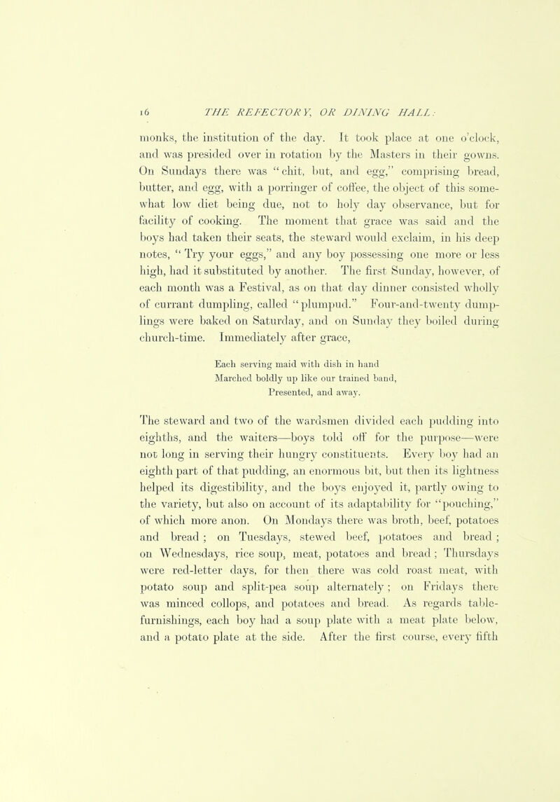 monks, the institution of the day. It took place at one o'clock, and was presided over in rotation by the Masters in their gowns. On Sundays there was  chit, but, and egg, comprising bread, butter, and egg, with a porringer of coffee, the object of this some- what low diet being due, not to holy day observance, but for facility of cooking. The moment that grace was said and the boys had taken their seats, the steward would exclaim, in his deep notes,  Try your eggs, and any boy possessing one more or less high, had it substituted by another. The first Sunday, however, of each month was a Festival, as on that day dinner consisted wholly of currant dumpling, called plumpud. Four-and-twenty dump- lings were baked on Saturday, and on Sunday they boiled during church-time. Immediately after grace, Each serving maid with dish in hand Marched boldly up like our trained band, Presented, and away. The steward and two of the wardsmen divided each pudding into eighths, and the waiters—boys told off for the purpose—were not long in serving their hungry constituents. Every boy had an eighth part of that pudding, an enormous bit, but then its lightness helped its digestibility, and the boys enjoyed it, partly owing to the variety, but also on account of its adaptability for pouching, of which more anon. On Mondays there was broth, beef, potatoes and bread ; on Tuesdays, stewed beef, potatoes and bread ; on Wednesdays, rice soup, meat, potatoes and bread ; Thursdays were red-letter days, for then there was cold roast meat, with potato soup and split-pea soup alternately; on Fridays there was minced collops, and potatoes and bread. As regards table- furnishings, each boy had a soup plate with a meat plate below, and a potato plate at the side. After the first course, every fifth