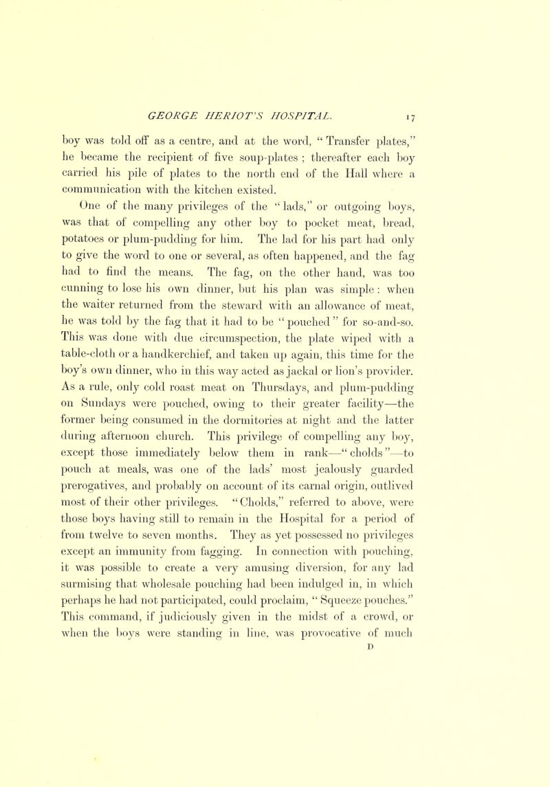 boy was told off as a centre, and at the word,  Transfer plates, lie became the recipient of five soup-plates ; thereafter each boy carried his pile of plates to the north end of the Hall where a communication with the kitchen existed. One of the many privileges of the lads, or outgoing boys, was that of compelling any other boy to pocket meat, bread, potatoes or plum-pudding for him. The lad for his part had only to give the word to one or several, as often happened, and the fag had to find the means. The fag, on the other haud, was too cunning to lose his own dinner, but his plan was simple : when the waiter returned from the steward with an allowance of meat, he was told by the fag that it had to be pouched for so-and-so. This was done with due circumspection, the plate wiped with a table-cloth or a handkerchief, and taken up again, this time for the boy's own dinner, who in this way acted as jackal or lion's provider. As a rule, only cold roast meat on Thursdays, and plum-pudding on Sundays were pouched, owing to their greater facility—the former being consumed in the dormitories at night and the latter during afternoon church. This privilege of compelling any boy, except those immediately below them in rank— cholds —to pouch at meals, was one of the lads' most jealously guarded prerogatives, and probably on account of its carnal origin, outlived most of their other privileges.  Cholds, referred to above, were those boys having still to remain in the Hospital for a period of from twelve to seven months. They as yet possessed no privileges except an immunity from fagging. In connection with pouching, it was possible to create a very amusing diversion, for any lad surmising that wholesale pouching had been indulged in, in which perhaps he had not participated, could proclaim,  Squeeze pouches. This command, if judiciously given in the midst of a crowd, or when the boys were standing in line, was provocative of much D