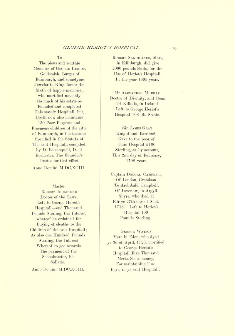 To The pious and worthie Memorie of George Heriot, Goldsmith, Burges of Edinburgh, and sometyme Jeweler to King James the Sixth of happie memorie ; who mortified not only So much of his estate as Founded and completed This stately Hospitall, but, Doeth now also maintaine 130 Poor Burgeses and Freemens children of the citie of Edinburgh, in the tearmes Specified in the Statuts of The said Hospitall, compiled by D. Balcanquell, D. of Rochester, The Founder's Trustie for that effect. Anno Domini M,DC,XCIII Master Robert Johnstone Doctor of the Laws, Left to George Heriot's Hospitall—one Thousand Pounds Sterling, the Interest whereof he ordained for Buying of cloaths to the Children of the said Hospitall; As also one Hundred Pounds Sterling, the Interest Whereof to goe towards The payment of the Schoolmaster, his Sallarie. Anno Domini M,DC,XCIII. Robert Sandilands, Mert, in Edinburgh, did give 2000 pounds Scots, for the Use of Heriot's Hospitall, In the year 1695 years. Mr Alexander Murray Doctor of Divinity, and Dean Of Killolla, in Ireland Left to George Heriot's Hospital 108 lib. Scotts. Sir James Gray Knight and Barronet, Gave to the poor of This Hospital £100 Sterling, as by account, This 2nd day of February, 1708 years. Captain Dougal Campbell, Of London, Grandson To Archibald Campbell, Of Inver-aw, in Argyll- Shyre, who died at Edr ye 27th day of Sept. 1718. Left to Heriot's Hospital 100 Pounds Sterling. George Watson Mert in Eden, who dyed ye 3d of April, 1723, mortified to George Heriot's Hospitall Five Thousand Merks Scots money, For maintaining Two Boys, in ye said Hospitall,