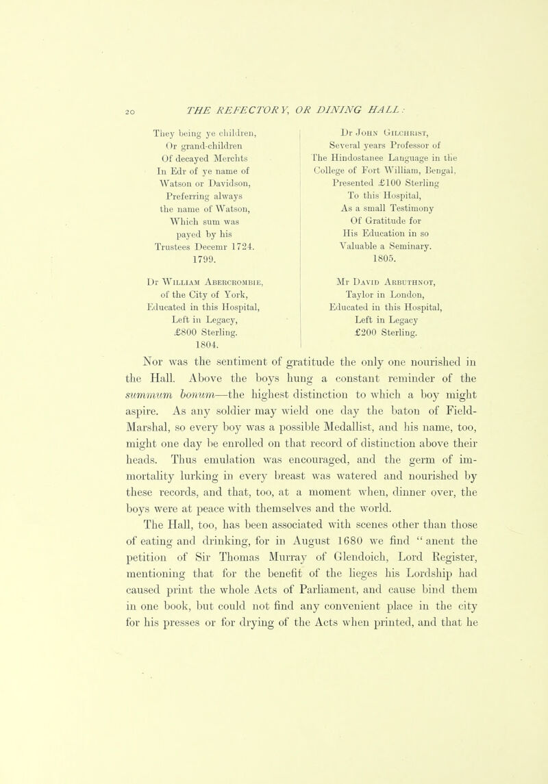 They being ye children, Or grand-children Of decayed Merchts In Edr of ye name of Watson or Davidson, Preferring always the name of Watson, Which sum was payed by his Trustees Decemr 1724. 1799. Dr William Abercrombie, of the City of York, Educated in this Hospital, Left in Legacy, £800 Sterling. 1804. Dr John Gilchrist, Several years Professor of The Hindostanee Language in trie College of Fort William, Bengal. Presented £100 Sterling To this Hospital, As a small Testimony Of Gratitude for His Education in so Valuable a Seminary. 1805. Mr David Arbuthnot, Taylor in London, Educated in this Hospital, Left in Legacy £200 Sterling. Nor was the sentiment of gratitude the only one nourished in the Hall. Above the boys hung a constant reminder of the summum bonum—the highest distinction to which a boy might aspire. As any soldier may wield one day the baton of Field- Marshal, so every boy was a possible Medallist, and his name, too, might one day be enrolled on that record of distinction above their heads. Thus emulation was encouraged, and the germ of im- mortality lurking in every breast was watered and nourished by these records, and that, too, at a moment when, dinner over, the boys were at peace with themselves and the world. The Hall, too, has been associated with scenes other than those of eating and drinking, for in August 1680 we find  anent the petition of Sir Thomas Murray of Glendoich, Lord Register, mentioning that for the benefit of the lieges his Lordship had caused print the whole Acts of Parliament, and cause bind them in one book, but could not find any convenient place in the city for his presses or for drying of the Acts when printed, and that he