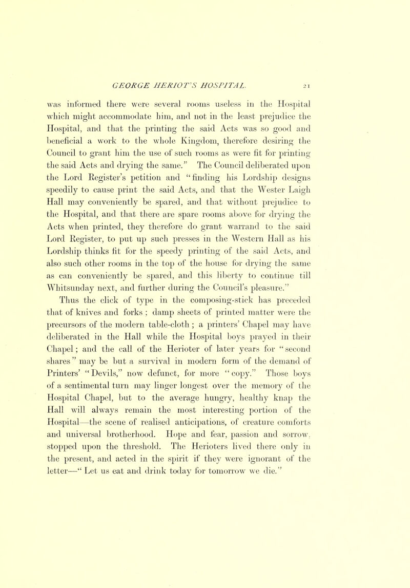 was informed there were several rooms useless in the Hospital which might accommodate him, and not in the least prejudice the Hospital, and that the printing the said Acts was so good and beneficial a work to the whole Kingdom, therefore desiring; the Council to grant him the use of such rooms as were fit for printing the said Acts and drying the same. The Council deliberated upon the Lord Register's petition and finding his Lordship designs speedily to cause print the said Acts, and that the Wester Laigh Hall may conveniently be spared, and that without prejudice to the Hospital, and that there are spare rooms above for drying the Acts when printed, they therefore do grant warrand to the said Lord Register, to put up such presses in the Western Hall as his Lordship thinks fit for the speedy printing of the said Acts, and also such other rooms in the top of the house for drying the same as can conveniently be spared, and this liberty to continue till Whitsunday next, and further during the Council's pleasure. Thus the click of type in the composing-stick has preceded that of knives and forks ; damp sheets of printed matter were the precursors of the modern table-cloth ; a printers' Chapel may have deliberated in the Hall while the Hospital boys prayed in their Chapel; and the call of the Herioter of later years for  second shares  may be but a survival in modern form of the demand of Printers' Devils, now defunct, for more copy. Those boys of a sentimental turn may linger longest over the memory of the Hospital Chapel, but to the average hungry, healthy knap the Hall will always remain the most interesting portion of the Hospital—the scene of realised anticipations, of creature comforts and universal brotherhood. Hope and fear, passion and sorrow, stopped upon the threshold. The Herioters lived there only in the present, and acted in the spirit if they were ignorant of the letter— Let us eat and drink today for tomorrow we die.