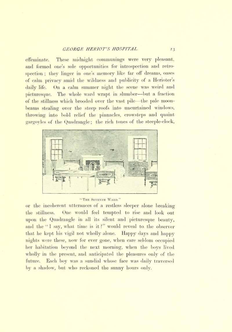 effeminate. These midnight communings were very pleasant, and formed one's sole opportunities for introspection and retro- spection ; they linger in one's memory like far off dreams, oases of calm privacy amid the wildness and publicity of a Herioter's daily life. On a calm summer night the scene was weird and picturesque. The whole ward wrapt in slumber—but a fraction of the stillness which brooded over the vast pile—the pale moon- beams stealing over the steep roofs into uncurtained windows, throwing into bold relief the pinnacles, crowsteps and quaint gargoyles of the Quadrangle; the rich tones of the steeple-clock, The Seventh Wakd. or the incoherent utterances of a restless sleeper alone breaking the stillness. One would feel tempted to rise and look out upon the Quadrangle in all its silent and picturesque beaut}?, and the I say, what time is it? would reveal to. the observer that he kept his vigil not wholly alone. Happy days and happy nights were these, now for ever gone, when care seldom occupied her habitation beyond the next morning, when the boys lived wholly in the present, and anticipated the pleasures only of the future. Each boy was a sundial whose face was daily traversed by a shadow, but who reckoned the sunny hours only.