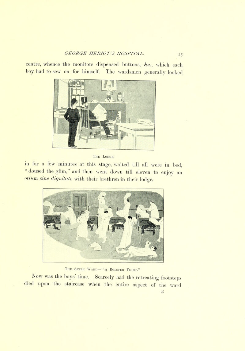 25 centre, whence the monitors dispensed buttons, &c, which each boy hail to sew on for himself. The wardsmen generally looked The Lodge. in tor a few minutes at this stage, waited till all were in bed,  doused the glim, and then went down till eleven to enjoy an otium sine dignitate with their brethren in their lodge. The Sixth Ward—A Bolster Fight.' Now was the boys' time. Scarcely had the retreating footsteps died upon the staircase when the entire aspect of the ward