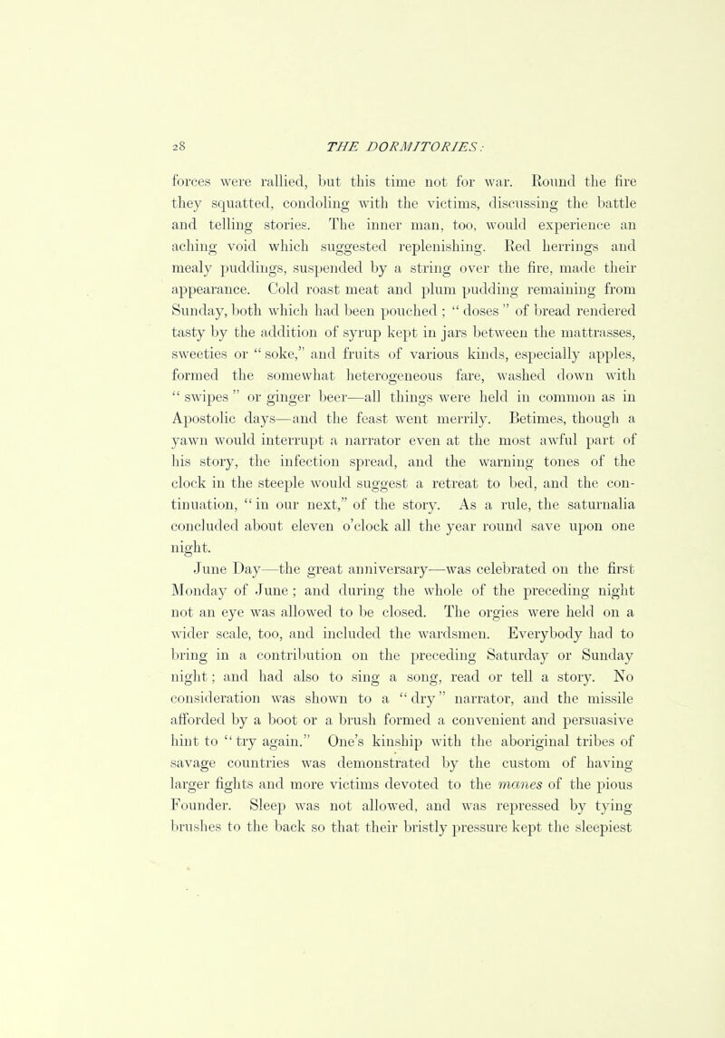 forces were rallied, but this time not for war. Round the fire they squatted, condoling with the victims, discussing the battle and telling stories. The inner man, too, would experience an aching void which suggested replenishing. Red herrings and mealy puddings, suspended by a string over the fire, made their appearance. Cold roast meat and plum pudding remaining from Sunday, both which had been pouched ;  doses  of bread rendered tasty by the addition of syrup kept in jars between the mattrasses, sweeties or  soke, and fruits of various kinds, especially apples, formed the somewhat heterogeneous fare, washed down with  swipes  or ginger beer—all things were held in common as in Apostolic days—and the feast went merrily. Betimes, though a yawn would interrupt a narrator even at the most awful part of his story, the infection spread, and the warning tones of the clock in the steeple would suggest a retreat to bed, and the con- tinuation,  in our next, of the story. As a rule, the saturnalia concluded about eleven o'clock all the year round save upon one night. June Day—the great anniversary—was celebrated on the first Monday of June ; and during the whole of the preceding night not an eye was allowed to be closed. The orgies were held on a wider scale, too, and included the wardsmen. Everybody had to bring in a contribution on the preceding Saturday or Sunday night; and had also to sing a song, read or tell a story. No consideration was shown to a  dry narrator, and the missile afforded by a boot or a brush formed a convenient and persuasive hint to try again. One's kinship with the aboriginal tribes of savage countries was demonstrated by the custom of having larger fights and more victims devoted to the manes of the pious Founder. Sleep was not allowed, and was repressed by tying brushes to the back so that their bristly pressure kept the sleepiest