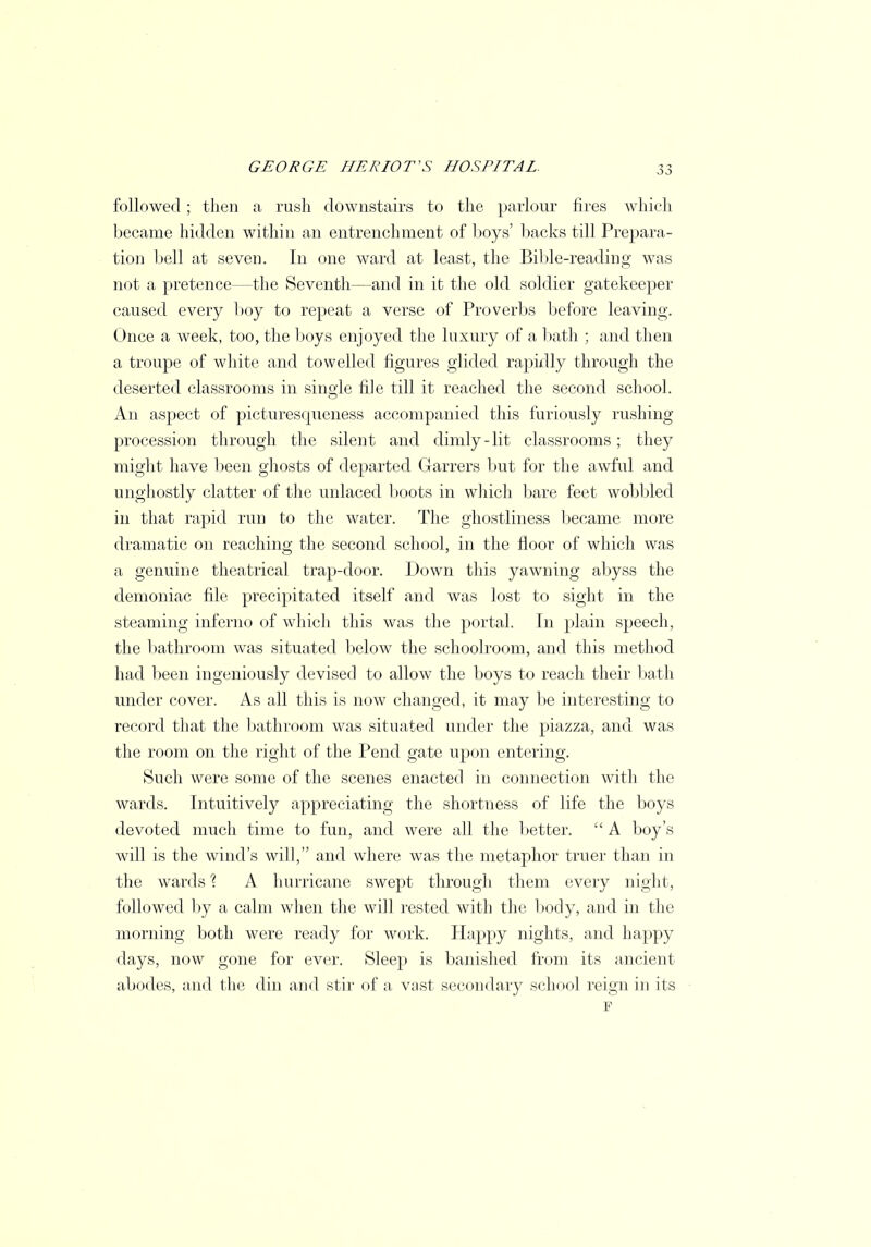 followed; then a rush downstairs to the parlour fires which became hidden within an entrenchment of boys' backs till Prepara- tion bell at seven. In one ward at least, the Bible-reading was not a pretence—the Seventh—and in it the old soldier gatekeeper caused every boy to repeat a verse of Proverbs before leaving. Once a week, too, the boys enjoyed the luxury of a bath ; and then a troupe of white and towelled figures glided rapidly through the deserted classrooms in single file till it reached the second school. An aspect of picturescpieness accompanied this furiously rushing procession through the silent and dimly-lit classrooms; they might have been ghosts of departed Garrers but for the awful and unghostly clatter of the unlaced boots in which bare feet wobbled in that rapid run to the water. The ghostliness became more dramatic on reaching the second school, in the floor of which was a genuine theatrical trap-door. Down this yawning abyss the demoniac file precipitated itself and was lost to sight in the steaming inferno of which this was the portal. In plain speech, the bathroom was situated below the schoolroom, and this method had been ingeniously devised to allow the boys to reach their bath under cover. As all this is now changed, it may be interesting to record that the bathroom was situated under the piazza, and was the room on the right of the Pend gate upon entering. Such were some of the scenes enacted in connection with the wards. Intuitively appreciating the shortness of life the boys devoted much time to fun, and were all the better.  A boy's will is the wind's will, and where was the metaphor truer than in the wards \ A hurricane swept through them every night, followed by a calm when the will rested with the body, and in the morning both were ready for work. Happy nights, and happy days, now gone for ever. Sleep is banished from its ancient abodes, and the din and stir of a vast secondary school reign in its F