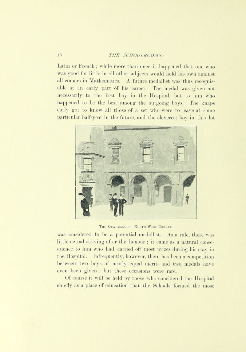 Latin or French ; while more than once it happened that one who was good for little in all other subjects would hold his own against all comers in Mathematics. A future medallist was thus recosnis- able at an early part of his career. The medal was given not necessarily to the best boy in the Hospital, but to him who happened to be the best among the outgoing boys. The knaps early got to know all those of a set who were to leave at some particular half-year in the future, and the cleverest boy in this lot [F'j .r The Quadrangle—North-West Corner. was considered to be a potential medallist. As a rule, there was little actual striving after the honour ; it came as a natural conse- quence to him who had carried off most prizes during his stay in the Hospital. Infrequently, however, there has been a competition between two boys of nearly equal merit, and two medals have even been given ; but these occasions were rare. Of course it will be held by those who considered the Hospital chiefly as a place of education that the Schools formed the most