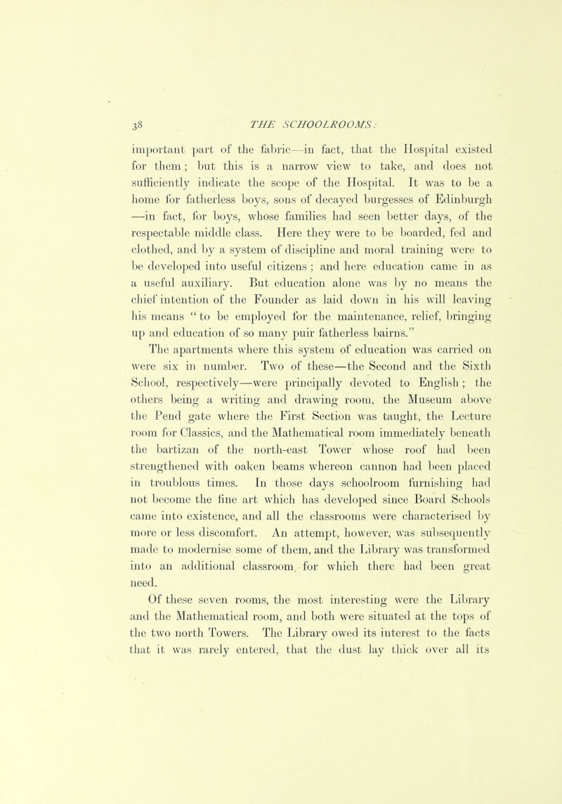 important part of the fabric—in fact, that the Hospital existed for them; but this is a narrow view to take, and does not sufficiently indicate the scope of the Hospital. It was to be a home for fatherless boys, sons of decayed burgesses of Edinburgh —in fact, for boys, whose families had seen better days, of the respectable middle class. Here they were to be boarded, fed and clothed, and by a system of discipline and moral training were to be developed into useful citizens; and here education came in as a useful auxiliary. But education alone was by no means the chief intention of the Founder as laid down in his will leaving his means  to be employed for the maintenance, relief, bringing up and education of so many puir fatherless bairns. The apartments where this system of education was carried on were six in number. Two of these—the Second and the Sixth School, respectively—were principally devoted to English; the others being a writing and drawing room, the Museum above the Pend gate where the First Section was taught, the Lecture room for Classics, and the Mathematical room immediately beneath the bartizan of the north-east Tower whose roof had been strengthened with oaken beams whereon cannon had been placed in troublous times. In those days schoolroom furnishing had not become the fine art which has developed since Board Schools came into existence, and all the classrooms were characterised by more or less discomfort. An attempt, however, was subsequently made to modernise some of them, and the Library was transformed into an additional classroom, for which there had been great need. Of these seven rooms, the most interesting were the Library and the Mathematical room, and both were situated at the tops of the two north Towers. The Library owed its interest to the facts that it was rarely entered, that the dust lay thick over all its