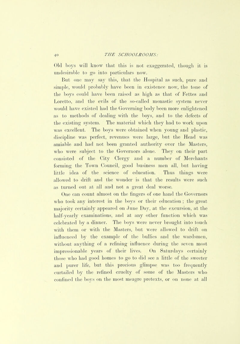 Old boys will know that this is not exaggerated, though it is undesirable to go into particulars now. But one may say this, that the Hospital as such, pure and simple, would probably have been in existence now, the tone of the boys could have been raised as high as that of Fettes and Loretto, and the evils of the so-called monastic system never would have existed had the Governing body been more enlightened as to methods of dealing with the boys, and to the defects of the existing system. The material which they had to work upon was excellent. The boys were obtained when young and plastic, discipline was perfect, revenues were large, but the Head was amiable and had not been granted authority over the Masters, who were subject to the Governors alone. They on their part consisted of the City Clergy and a number of Merchants forming the Town Council, good business men all, but having little idea of the science of education. Thus things were allowed to drift and the wonder is that the results were such as turned out at all and not a great deal worse. One can count almost on the fingers of one hand the Governors who took any interest in the boys or their education ; the great majority certainly appeared on June Day, at the excursion, at the half-yearly examinations, and at any other function which was celebrated by a dinner. The boys were never brought into touch with them or with the Masters, but were allowed to drift on influenced by the example of the bullies and the wardsmen, without anything of a refining influence during the seven most impressionable years of their lives. On Saturdays certainly those who had good homes to go to did see a little of the sweeter and purer life, but this precious glimpse was too frequently curtailed by the refined cruelty of some of the Masters who confined the boys on the most meagre pretexts, or on none at all