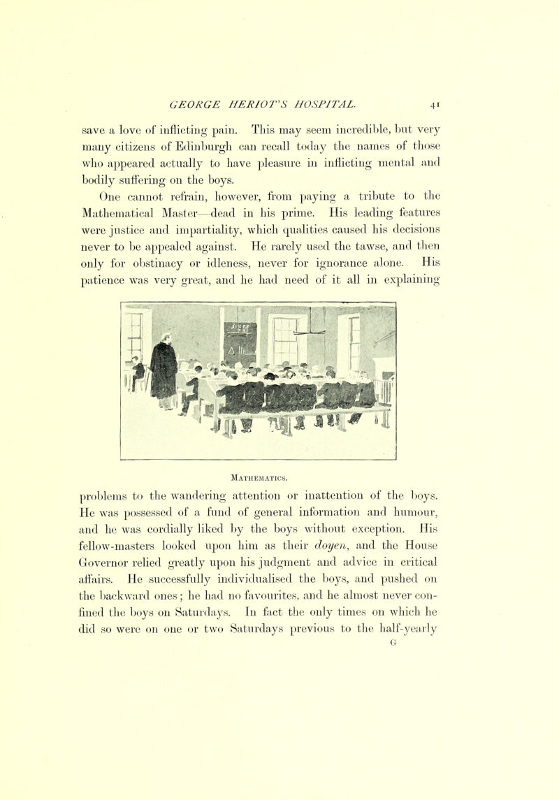 save a love of inflicting pain. This may seem incredible, but very many citizens of Edinburgh can recall today the names of those who appeared actually to have pleasure in inflicting mental and bodily suffering on the boys. One cannot refrain, however, from paying a tribute to the Mathematical Master—dead in his prime. His leading features were justice and impartiality, which qualities caused his decisions never to be appealed against. He rarely used the tawse, and then only for obstinacy or idleness, never for ignorance alone. His patience was very great, and he had need of it all in explaining Mathematics. problems to the wandering attention or inattention of the boys. He was possessed of a fund of general information and humour, and he was cordially liked by the boys without exception. His fellow-masters looked upon him as their doyen, and the House Governor relied greatly upon his judgment and advice in critical affairs. He successfully individualised the boys, and pushed on the backward ones; he had no favourites, and he almost never con- fined the boys on Saturdays. In fact the only times on which he did so were on one or two Saturdays previous to the half-yearly 6