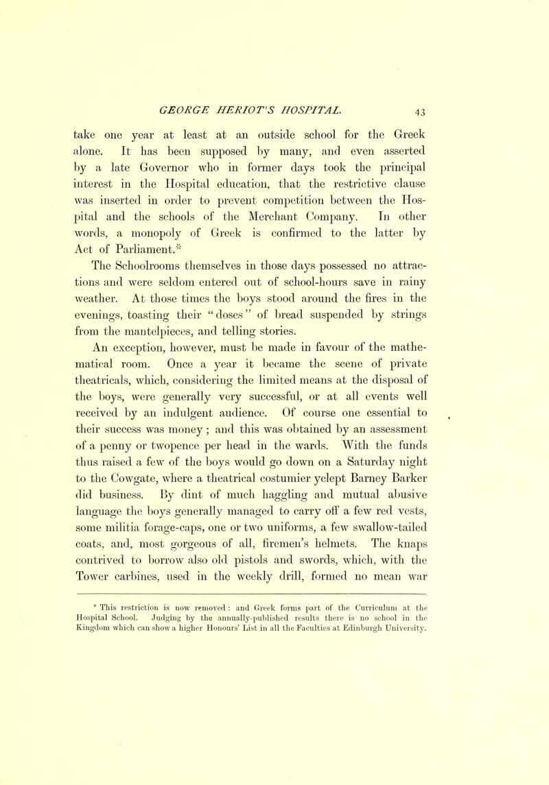 take one year at least at an outside school for the Greek alone. It has been supposed by many, and even asserted by a late Governor who in former days took the principal interest in the Hospital education, that the restrictive clause was inserted in order to prevent competition between the Hos- pital and the schools of the Merchant Company. Tn other words, a monopoly of Greek is confirmed to the latter by Act of Parliament. The Schoolrooms themselves in those days possessed no attrac- tions and were seldom entered out of school-hours save in rainy weather. At those times the boys stood around the fires in the evenings, toasting their doses of bread suspended by strings from the mantelpieces, and telling stories. An exception, however, must be made in favour of the mathe- matical room. Once a year it became the scene of private theatricals, which, considering the limited means at the disposal of the boys, were generally very successful, or at all events well received by an indulgent audience. Of course one essential to their success was money; and this was obtained by an assessment of a penny or twopence per head in the wards. With the funds thus raised a few of the boys would go down on a Saturday night to the Cowgate, where a theatrical costumier yclept Barney Barker did business. By dint of much haggling and mutual abusive language the boys generally managed to carry off a few red vests, some militia forage-caps, one or two uniforms, a few swallow-tailed coats, and, most gorgeous of all, firemen's helmets. The knaps contrived to borrow also old pistols and swords, which, with the Tower carbines, used in the weekly drill, formed no mean war * This restriction is now removed : and Greek forms part of the Curriculum at the Hospital School. Judging by the annually-published results there is no school in the Kingdom which can show a higher Honours' List in all the Faculties at Edinburgh University.