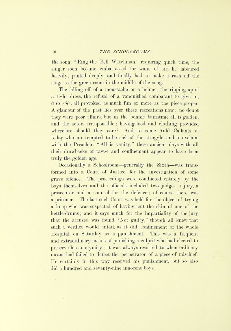 the song,  Ring the Bell Watchman, requiring quick time, the singer soon became embarrassed for want of air, he laboured heavily, panted deeply, and finally had to make a rush off the stage to the green room in the middle of the song. The falling off of a moustache or a helmet, the ripping up of a tight dress, the refusal of a vanquished combatant to give in, a la rdle, all provoked as much fun or more as the piece proper. A glamour of the past lies over these recreations now : no doubt they were poor affairs, but in the bonnie bairntime all is golden, and the actors irresponsible ; having food and clothing provided wherefore should they care ? And to some Auld Callants of today who are tempted to be sick of the struggle, and to exclaim with the Preacher,  All is vanity, these ancient days with all their drawbacks of tawse and confinement appear to have been truly the golden age. Occasionally a Schoolroom—generally the Sixth—was trans- formed into a Court of Justice, for the investigation of some grave offence. The proceedings were conducted entirely by the boys themselves, and the officials included two judges, a jury, a prosecutor and a counsel for the defence; of course there was a prisoner. The last such Court was held for the object of trying a knap who was suspected of having cut the skin of one of the kettle-drums ; and it says much for the impartiality of the jury that the accused was found  Not guilty, though all knew that such a verdict would entail, as it did, confinement of the whole Hospital on Saturday as a punishment. This was a frequent and extraordinary means of punishing a culprit who had elected to preserve his anonymity ; it was always resorted to when ordinary means had failed to detect the perpetrator of a piece of mischief. He certainly in this way received his punishment, but so also did a hundred and seventy-nine innocent boys.