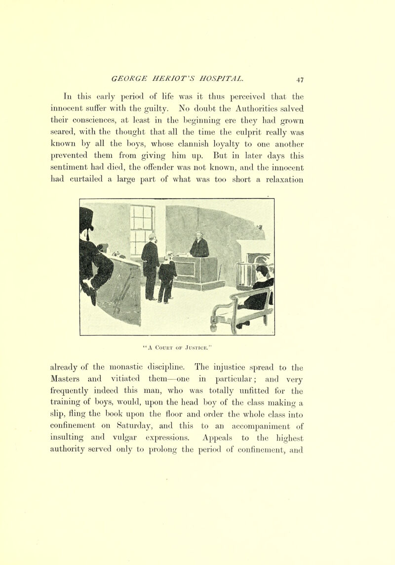 In this early period of life was it thus perceived that the innocent suffer with the guilty. No doubt the Authorities salved their consciences, at least in the beginning ere they had grown seared, with the thought that all the time the culprit really was known by all the boys, whose clannish loyalty to one another prevented them from giving him up. But in later days this sentiment had died, the offender was not known, and the innocent had curtailed a large part of what was too short a relaxation A Court of Justice. already of the monastic discipline. The injustice spread to the Masters and vitiated them—one in particular; and very frequently indeed this man, who was totally unfitted for the training of boys, would, upon the head boy of the class making a slip, fling the book upon the floor and order the whole class into confinement on Saturday, and this to an accompaniment of insulting and vulgar expressions. Appeals to the highest authority served only to prolong the period of confinement, and