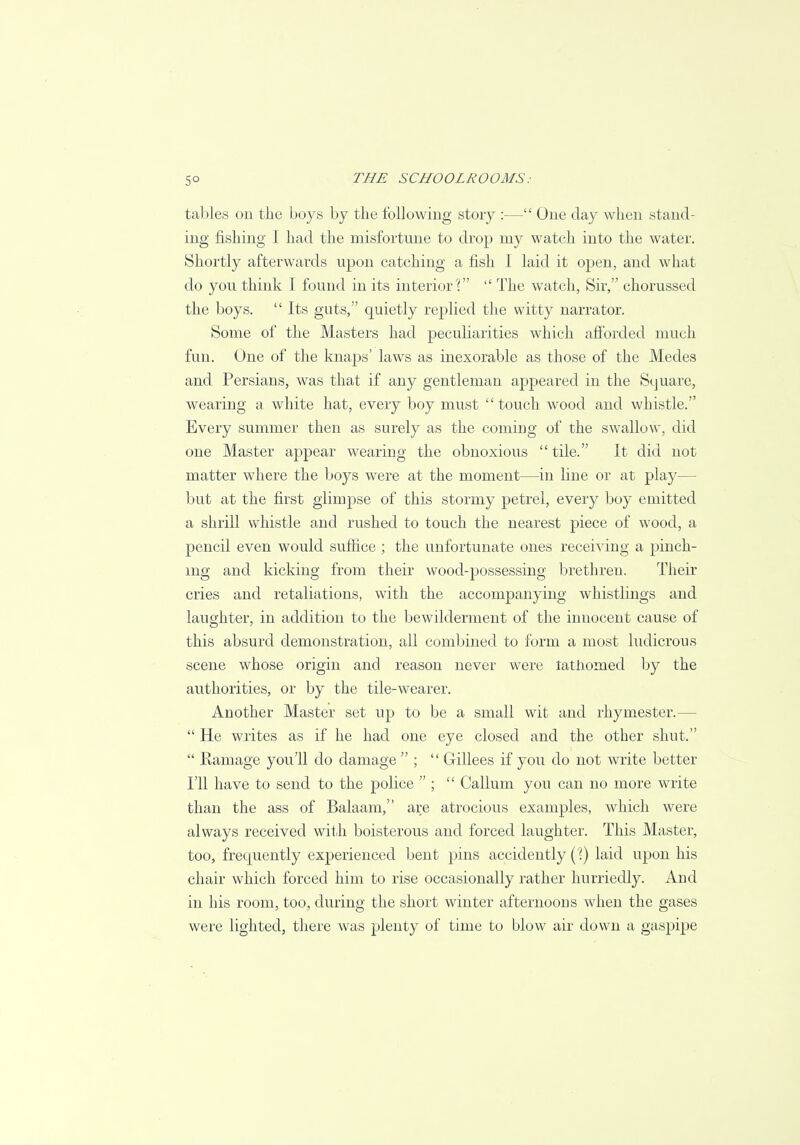 tables on the boys by the following story :— One day when stand- ing fishing I had the misfortune to drop my watch into the water. Shortly afterwards upon catching a fish I laid it open, and what do you think I found in its interior'?  The watch, Sir, chorussed the boys.  Its guts, quietly replied the witty narrator. Some of the Masters had peculiarities which afforded much fun. One of the knaps' laws as inexorable as those of the Medes and Persians, was that if any gentleman appeared in the Square, wearing a white hat, every boy must touch wood and whistle. Every summer then as surely as the coming of the swallow, did one Master appear wearing the obnoxious tile. It did not matter where the boys were at the moment—in line or at play- but at the first glimpse of this stormy petrel, every boy emitted a shrill whistle and rushed to touch the nearest piece of wood, a pencil even would suffice ; the unfortunate ones receiving a pinch- ing and kicking from their wood-possessing brethreu. Their cries and retaliations, with the accompanying whistlings and laughter, in addition to the bewilderment of the innocent cause of this absurd demonstration, all combined to form a most ludicrous scene whose origin and reason never were tathomed by the authorities, or by the tile-wearer. Another Master set up to be a small wit and rhymester.—  He writes as if he had one eye closed and the other shut.  Kamage you'll do damage  ;  Gillees if you do not write better I'll have to send to the police  ;  Galium you can no more write than the ass of Balaam, are atrocious examples, which were always received with boisterous and forced laughter. This Master, too, frequently experienced bent pins accidently (?) laid upon his chair which forced him to rise occasionally rather hurriedly. And in his room, too, during the short winter afternoons when the gases were lighted, there was plenty of time to blow air down a gaspipe
