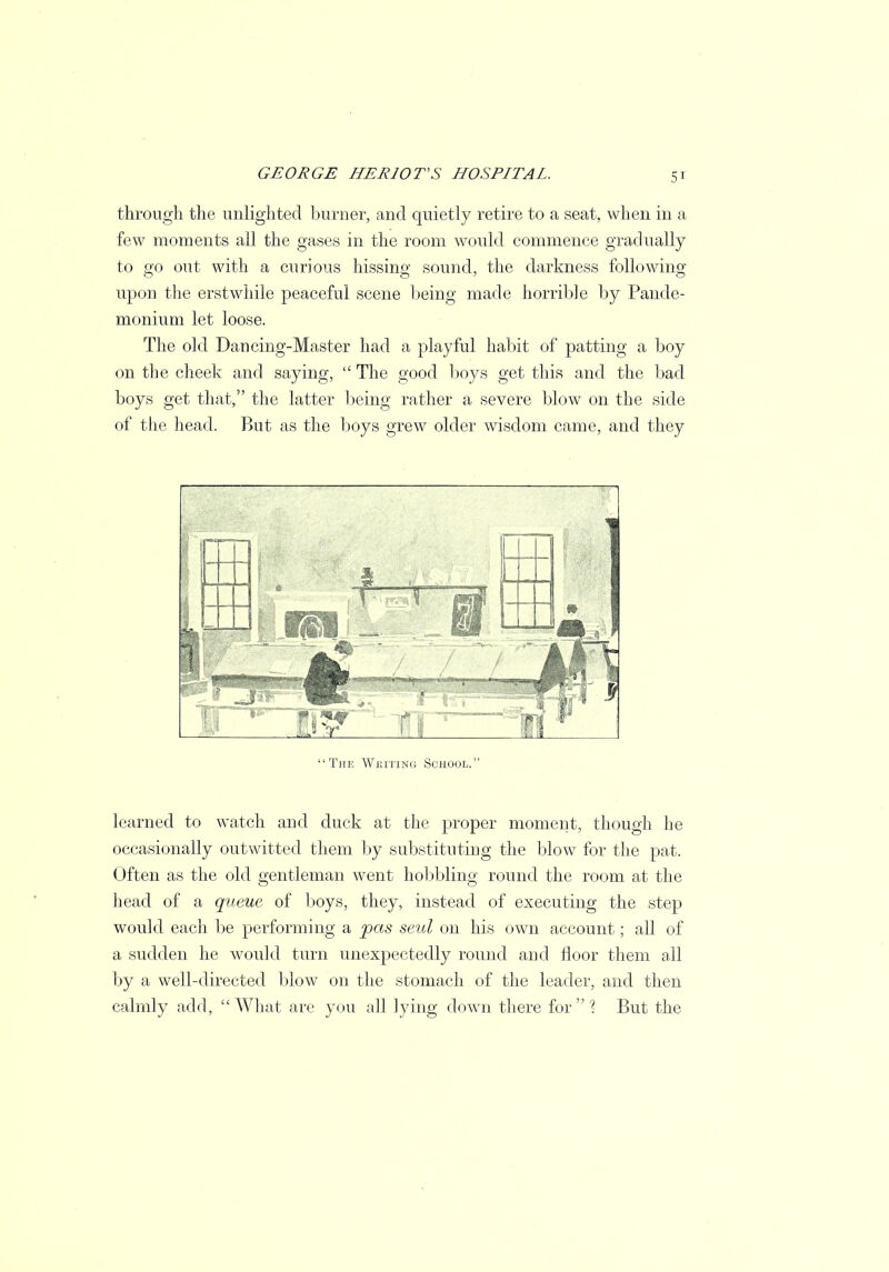 through the unlighted burner, and quietly retire to a seat, when in a few moments all the gases in the room would commence gradually to go out with a curious hissing sound, the darkness following upon the erstwhile peaceful scene being made horrible by Pande- monium let loose. The old Dancing-Master had a playful habit of patting a boy on the cheek and saying,  The good boys get this and the bad boys get that, the latter being rather a severe blow on the side of the head. But as the boys grew older wisdom came, and they The Writing School. learned to watch and duck at the proper moment, though he occasionally outwitted them by substituting the blow for the pat. Often as the old gentleman went hobbling round the room at the head of a queue of boys, they, instead of executing the step would each be performing a pas seul on his own account; all of a sudden he would turn unexpectedly round and floor them all by a well-directed blow on the stomach of the leader, and then calmly add, What are you all lying down there for'? But the