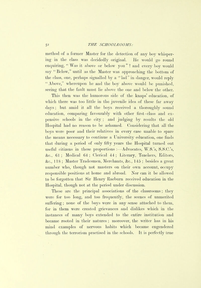 method of a former Master for the detection of any boy whisper- ing in the class was decidedly original. He would go round enquiring,  Was it above or below you  % and every boy would say  Below, until as the Master was approaching the bottom of the class, one, perhaps signalled by a lad in danger, would reply ''Above, whereupon he and the boy above would be punished, seeing that the fault must lie above the one and below the other. This then was the humorous side of the knaps' education, of which there was too little in the juvenile idea of these far away days; but amid it all the boys received a thoroughly sound education, comparing favourably with other first-class and ex- pensive schools in the city ; and judging by results the old Hospital had no reason to be ashamed. Considering that all the boys were poor and their relatives in every case unable to spare the means necessary to continue a University education, one finds that during a period of only fifty years the Hospital turned out useful citizens in these proportions :—Advocates, W.S.'s, S.S.C.'s, &c, 61 ; Medical 64 ; Clerical 44 ; Literary, Teachers, Editors, &c, 118 ; Master Tradesmen, Merchants, &c, 145 ; besides a great number who, though not masters on their own account, occupy responsible positions at home and abroad. Nor can it be allowed to be forgotten that Sir Henry Raeburn received education in the Hospital, though not at the period under discussion. These are the principal associations of the classrooms ; they were for too long, and too frequently, the scenes of unmerited suffering; none of the boys were in any sense attached to them, for in them were created grievances and dislikes which in the instances of many boys extended to the entire institution and became rooted in their natures ; moreover, the writer has in his mind examples of nervous habits which became engendered through the terrorism practised in the schools. It is perfectly true