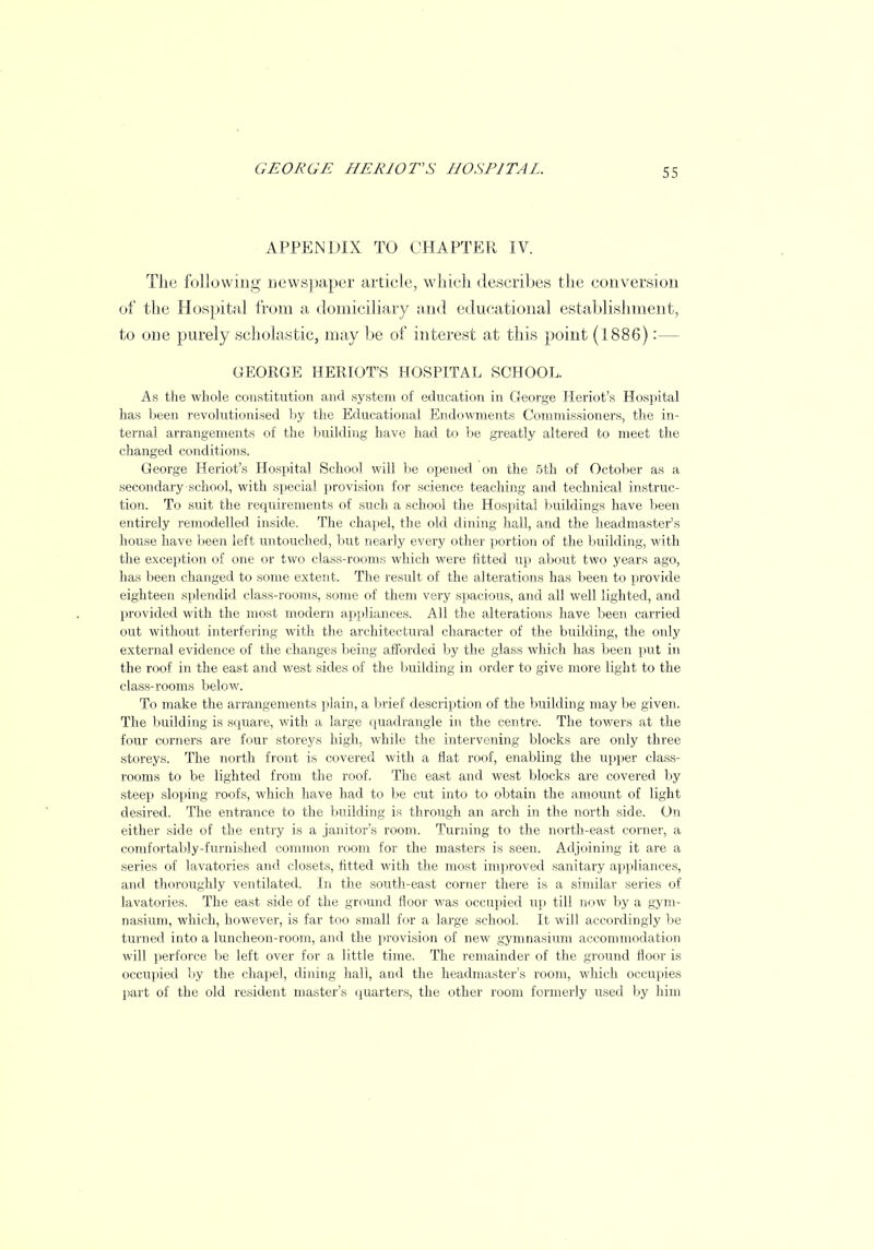 APPENDIX TO CHAPTER IV. The following newspaper article, which describes the conversion of the Hospital from a domiciliary and educational establishment, to one purely scholastic, may be of interest at this point (1886) :— GEORGE HERIOT'S HOSPITAL SCHOOL. As the whole constitution and system of education in George Heriot's Hospital has been revolutionised by the Educational Endowments Commissioners, the in- ternal arrangements of the building have had to be greatly altered to meet the changed conditions. George Heriot's Hospital School will be opened on the 5th of October as a secondary school, with special provision for science teaching and technical instruc- tion. To suit the requirements of such a school the Hospital buildings have been entirely remodelled inside. The chapel, the old dining hall, and the headmaster's house have been left untouched, but nearly every other portion of the building, with the exception of one or two class-rooms which were fitted up about two years ago, has been changed to some extent. The result of the alterations has been to provide eighteen splendid class-rooms, some of them very spacious, and all well lighted, and provided with the most modern appliances. All the alterations have been carried out without interfering with the architectural character of the building, the only external evidence of the changes being afforded by the glass which has been put in the roof in the east and west sides of the building in order to give more light to the class-rooms below. To make the arrangements plain, a brief description of the building may be given. The building is square, with a large quadrangle in the centre. The towers at the four corners are four storeys high, while the intervening blocks are only three storeys. The north front is covered with a flat roof, enabling the upper class- rooms to be lighted from the roof. The east and west blocks are covered by steep sloping roofs, which have had to be cut into to obtain the amount of light desired. The entrance to the building is through an arch in the north side. On either side of the entry is a janitor's room. Turning to the north-east corner, a comfortably-furnished common room for the masters is seen. Adjoining it are a series of lavatories and closets, fitted with the most improved sanitary appliances, and thoroughly ventilated. In the south-east corner there is a similar series of lavatories. The east side of the ground floor was occupied up till now by a gym- nasium, which, however, is far too small for a large school. It will accordingly be turned into a luncheon-room, and the provision of new gymnasium accommodation will perforce be left over for a little time. The remainder of the ground floor is occupied by the chapel, dining hall, and the headmaster's room, which occupies part of the old resident master's quarters, the other room formerly used by him