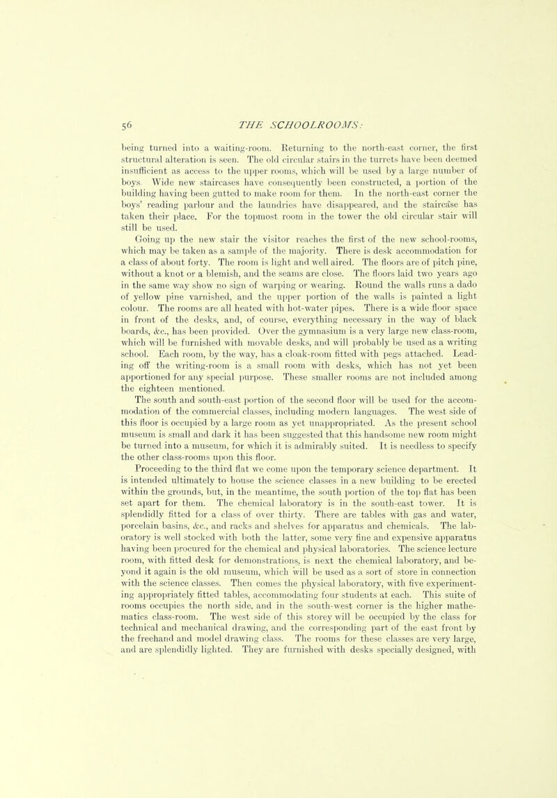 being turned into a waiting-room. Keturning to the north-east corner, the first structural alteration is seen. The old circular stairs in the turrets have been deemed insufficient as access to the upper rooms, which will be used by a large number of boys. Wide new staircases have consequently been constructed, a portion of the building having been gutted to make room for them. In the north-east corner the boys' reading parlour and the laundries have disappeared, and the staircase has taken their place. For the topmost room in the tower the old circular stair will still be used. Going up the new stair the visitor reaches the first of the new school-rooms, which may lie taken as a sample of the majority. There is desk accommodation for a class of about forty. The room is light and well aired. The floors are of pitch pine, without a knot or a blemish, and the seams are close. The floors laid two years ago in the same way show no sign of warping or wearing. Round the walls runs a dado of yellow pine varnished, and the upper portion of the walls is painted a light colour. The rooms are all heated with hot-water pipes. There is a wide floor space in front of the desks, and, of course, everything necessary in the way of black boards, &c, has been provided. Over the gymnasium is a very large new class-room, which will be furnished with movable desks, and will probably be used as a writing school. Each room, by the way, has a cloak-room fitted with pegs attached. Lead- ing off the writing-room is a small room with desks, which has not yet been apportioned for any special purpose. These smaller rooms are not included among the eighteen mentioned. The south and south-east portion of the second floor will be used for the accom- modation of the commercial classes, including modern languages. The west side of this floor is occupied by a lai'ge room as yet unappropriated. As the present school museum is small and dark it has been suggested that this handsome new room might be turned into a museum, for which it is admirably suited. It is needless to specify the other class-rooms upon this floor. Proceeding to the third flat we come upon the temporary science department. It is intended ultimately to house the science classes in a new building to be erected within the grounds, but, in the meantime, the south portion of the top flat has been set apart for them. The chemical laboratory is in the south-east tower. It is splendidly fitted for a class of over thirty. There are tables with gas and water, porcelain basins, &c, and racks and shelves for apparatus and chemicals. The lab- oratory is well stocked with both the latter, some very tine and expensive apparatus having been procured for the chemical and physical laboratories. The science lecture room, with fitted desk for demonstrations, is next the chemical laboratory, and be- yond it again is the old museum, which will be used as a sort of store in connection with the science classes. Then comes the physical laboratory, with five experiment- ing appropriately fitted tables, accommodating four students at each. This suite of rooms occupies the north side, and in the south-west corner is the higher mathe- matics class-room. The west side of this storey will be occupied by the class for technical and mechanical drawing, and the corresponding part of the east front by the freehand and model drawing class. The rooms for these classes are very large, and are splendidly lighted. They are furnished with desks specially designed, with