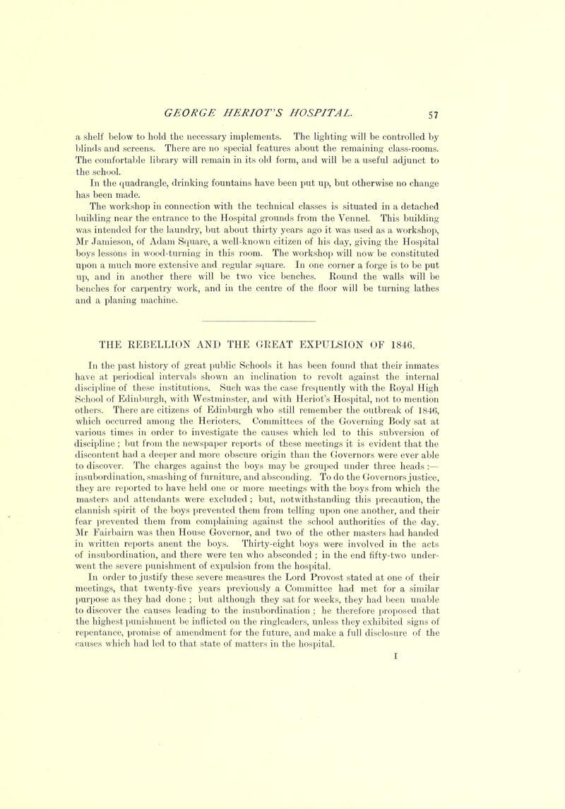 5 7 a shelf below to hold the necessary implements. The lighting will be controlled by blinds and screens. There are no special features about the remaining class-rooms. The comfortable library will remain in its old form, and will be a useful adjunct to the school. In the quadrangle, drinking fountains have been put up, but otherwise no change has been made. The workshop in connection with the technical classes is situated in a detached building near the entrance to the Hospital grounds from the Vennel. This building- was intended for the laundry, but about thirty years ago it was used as a workshop, Mr Jamieson, of Adam Square, a well-known citizen of his day, giving the Hospital boys lessons in wood-turning in this room. The workshop will now be constituted upon a much more extensive and regular square. In one corner a forge is to be put up, and in another there will be two vice benches. Round the walls will be benches for carpentry work, and in the centre of the floor will be turning lathes and a planing machine. THE REBELLION AND THE GREAT EXPULSION OF 1846. In the past history of great public Schools it has been found that their inmates have at periodical intervals shown an inclination to revolt against the internal discipline of these institutions. Such was the case frequently with the Royal High School of Edinburgh, with Westminster, and with Heriot's Hospital, not to mention others. There are citizens of Edinburgh who still remember the outbreak of 1846, which occurred among the Herioters. Committees of the Governing Body sat at various times in order to investigate the causes which led to this subversion of discipline ; but from the newspaper reports of these meetings it is evident that the discontent had a deeper and more obscure origin than the Governors were ever able to discover. The charges against the boys may be grouped under three heads :— insubordination, smashing of furniture, and absconding. To do the Governors justice, they are reported to have held one or more meetings with the boys from which the masters and attendants were excluded ; but, notwithstanding this precaution, the clannish spirit of the boys prevented them from telling upon one another, and their fear prevented them from complaining against the school authorities of the day. Mr Fairbairn was then House Governor, and two of the other masters had handed in written reports anent the boys. Thirty-eight boys were involved in the acts of insubordination, and there were ten who absconded ; in the end fifty-two under- went the severe punishment of expulsion from the hospital. In order to justify these severe measures the Lord Provost stated at one of their meetings, that twenty-five years previously a Committee had met for a similar purpose as they had done ; but although they sat for weeks, they had been unable to discover the causes leading to the insubordination ; he therefore proposed that the highest punishment be inflicted on the ringleaders, unless they exhibited signs of repentance, promise of amendment for the future, and make a full disclosure of the causes which had led to that state of matters in the hospital. I