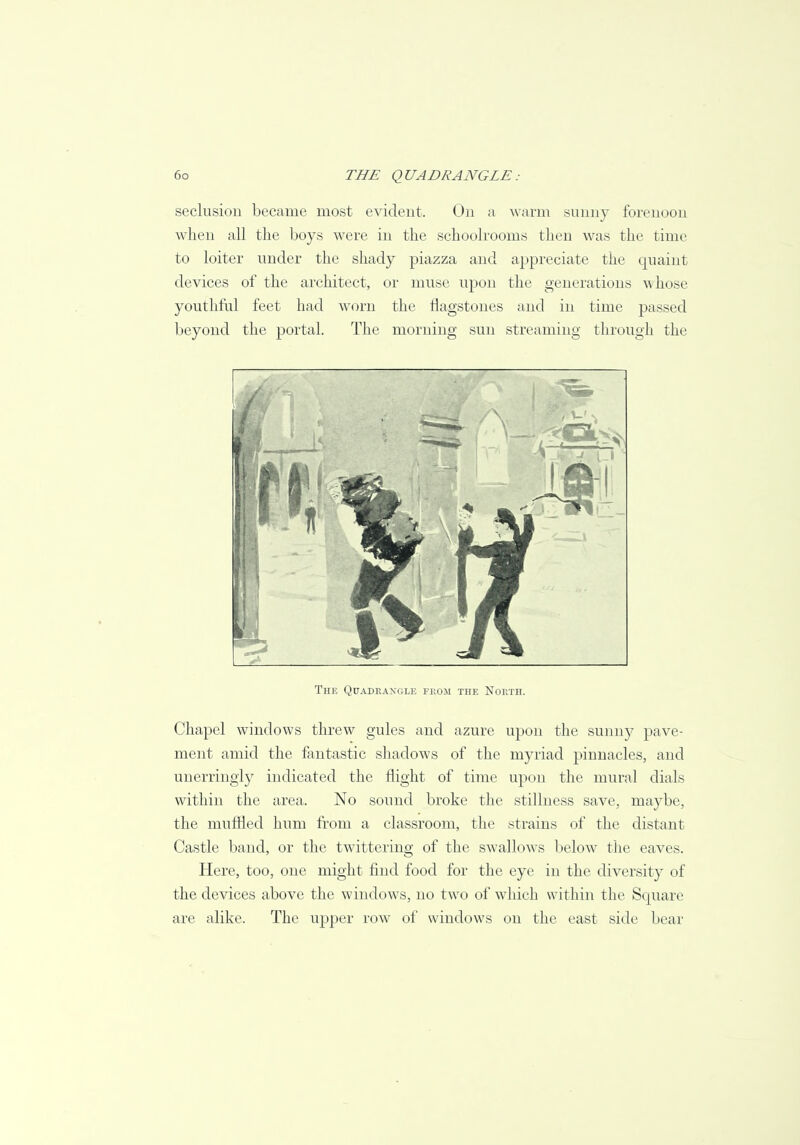 seclusion became most evident. On a warm sunny forenoon when all the boys were in the schoolrooms then was the time to loiter under the shady piazza and appreciate the quaint devices of the architect, or muse upon the generations whose youthful feet had worn the flagstones and in time passed beyond the portal. The morning sun streaming through the The Quadrangle from the North. Chapel windows threw gules and azure upon the sunny pave- ment amid the fantastic shadows of the myriad pinnacles, and unerringly indicated the flight of time upon the mural dials within the area. No sound broke the stillness save, maybe, the muffled hum from a classroom, the strains of the distant Castle band, or the twittering of the swallows below the eaves. Here, too, one might find food for the eye in the diversity of the devices above the windows, no two of which within the Square arc alike. The upper row of windows on the east side bear