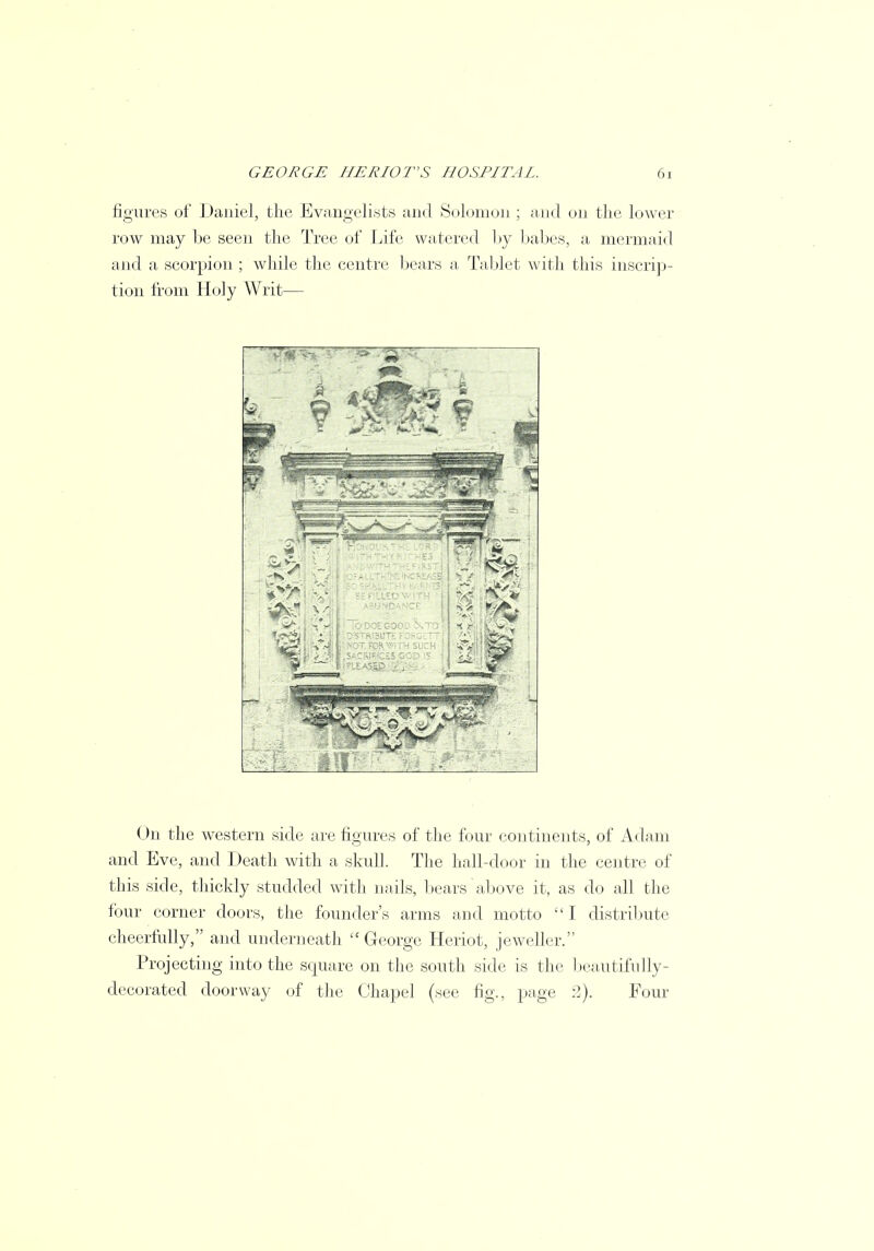 figures of Daniel, the Evangelists and Solomon ; and on the lower row may be seen the Tree of Life watered by babes, a mermaid and a scorpion ; while the centre bears a Tablet with this inscrip- tion from Holy Writ— (>n the western side are figures of the four continents, of Adam and Eve, and Death with a skull. The hall-door in the centre of this side, thickly studded with nails, bears above it, as do all the four corner doors, the founder's arms and motto  I distribute cheerfully, and underneath George Heriot, jeweller. Projecting into the square on the south side is the beautifully- decorated doorway of the Chapel (see fig., page 2). Four