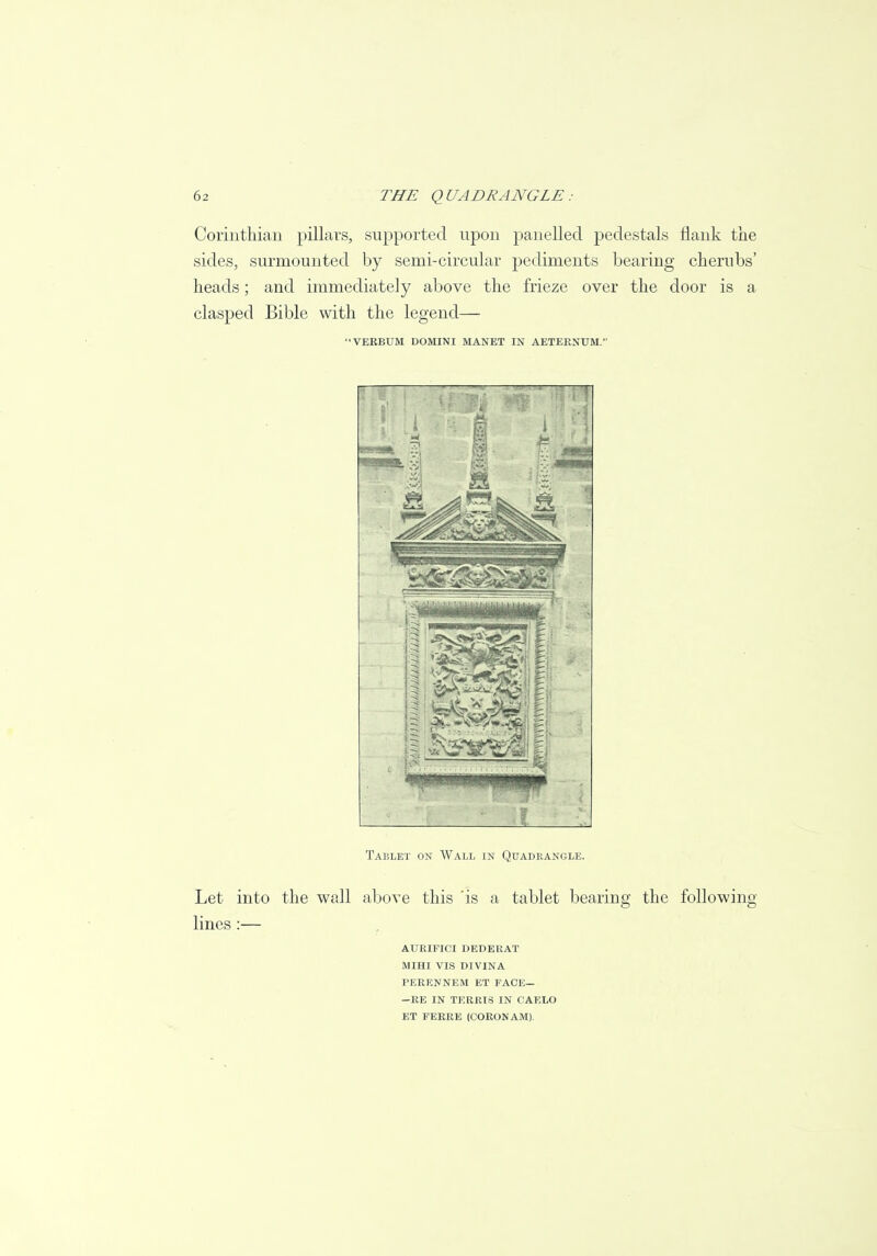 Corinthian pillars, supported upon panelled pedestals flank the sides, surmounted by semi-circular pediments bearing cherubs' heads; and immediately above the frieze over the door is a clasped Bible with the legend— VERBUM DOMINI MANET IN AETEENUM. Tablet on Wall in Quadrangle. Let into the wall above this 'is a tablet bearing the following- lines :— AURIFICI DEDERAT MIHI VIS DIVINA PERENNEM ET FACE— —RE IN TERRIS IN CAELO ET FERRE (CORONAM).