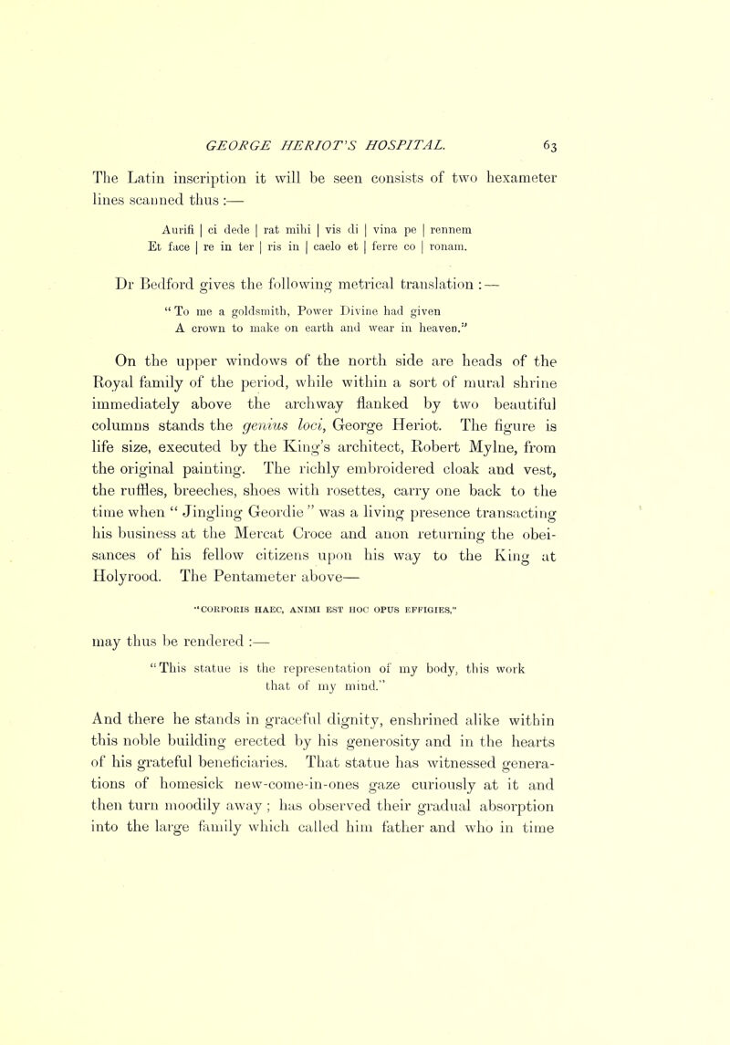 The Latin inscription it will be seen consists of two hexameter lines scanned thus :— Aurifi I ci dede | rat mihi | vis di | vina pe | rennem Et face I re in ter | ris in | caelo et | ferre co | ronam. Dr Bedford gives the following metrical translation : — To nie a goldsmith, Power Divine had given A crown to make on earth and wear in heaven.1' On the upper windows of the north side are heads of the Royal family of the period, while within a sort of mural shrine immediately above the archway flanked by two beautiful columns stands the genius loci, George Heriot. The figure is life size, executed by the King's architect, Robert Mylne, from the original painting. The richly embroidered cloak and vest, the ruffles, breeches, shoes with rosettes, carry one back to the time when Jingling Geordie was a living presence transacting his business at the Mei-cat Croce and anon returning the obei- sances of his fellow citizens upon his way to the King at Holyrood. The Pentameter above— COKPORIS HAEC, ANIMI EST HOC OPUS EFFIGIES, may thus be rendered :— This statue is the representation of my body, this work that of my mind. And there he stands in graceful dignity, enshrined alike within this noble building erected by his generosity and in the hearts of his grateful beneficiaries. That statue has witnessed genera- tions of homesick new-come-in-ones gaze curiously at it and then turn moodily away ; has observed their gradual absorption into the large family which called him father and who in time