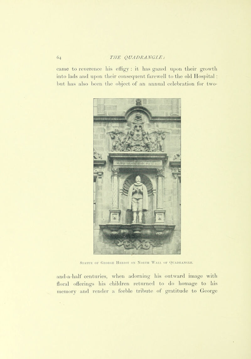 came to reverence his effigy : it has gazed upon their growth into lads and upon their consequent farewell to the old Hospital ; but has also been the object of an annual celebration for two- and-a-half centuries, when adorning his outward image with floral offerings his children returned to do homage to his memory and render a feeble tribute of gratitude to George