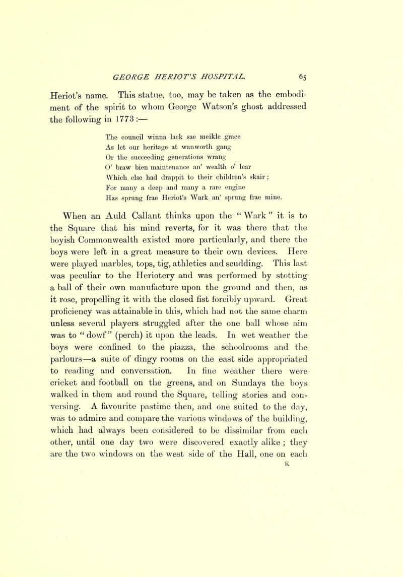 Heriot's name. This statue, too, may be taken as the embodi- ment of the spirit to whom George Watson's ghost addressed the following in 1773 :— The council winna lack sae meikle grace As let our heritage at wanworth gang Or the succeeding generations wrang 0' braw bien maintenance an' wealth 0' lear Which else had drappit to their children's skair; For many a deep and many a rare engine Has sprung frae Heriot's Wark an' sprung frae mine. When an Auld Callant thinks upon the  Wark  it is to the Square that his mind reverts, for it was there that the boyish Commonwealth existed more particularly, and there the boys were left in a great measure to their own devices. Here were played marbles, tops, tig, athletics and scudding. This last was peculiar to the Heriotery and was performed by stotting a ball of their own manufacture upon the ground and then, as it rose, propelling it with the closed fist forcibly upward. Great proficiency was attainable in this, which had not the same charm unless several players struggled after the one ball whose aim was to dowf (perch) it upon the leads. In wet weather the boys were confined to the piazza, the schoolrooms and the parlours—a suite of dingy rooms on the east side appropriated to reading and conversation. In fine weather there were cricket and football on the greens, and on Sundays the boys walked in them and round the Square, telling stories and con- versing. A favourite pastime then, and one suited to the day, was to admire and compare the various windows of the building, which had always been considered to be dissimilar from each other, until one day two were discovered exactly alike ; they are the two windows on the west side of the Hall, one on each K