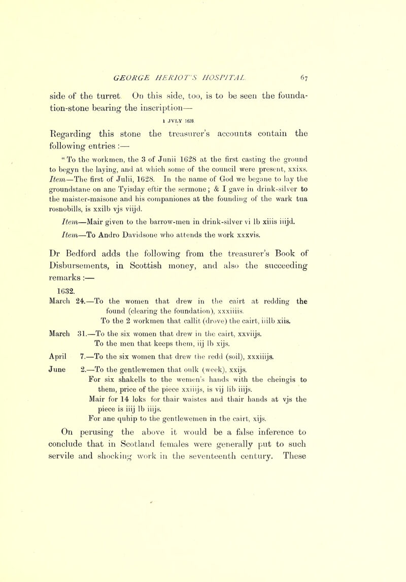 side of the turret. Go this side, too, is to be seen the founda- tion-stone bearing the inscription— 1 JVLY 1628 Regarding this stone the treasurer's accounts contain the following entries :—  To the workmen, the 3 of Junii 1628 at the first casting the ground to begyn tlie laying, and at which some of the council were present, xxixs. Item—The first of Julii, 1628. In the name of God we begane to lay the groundstane on ane Tyisday eftir the sermone; & I gave in drink-silver to the maister-maisone and his companiones at the founding of the wark tua rosnobills, is xxilb vjs viijd. Item—Mair given to the barrow-men in drink-silver vi lb xiiis iiijd. Item—To Andro Davidsone who attends the work xxxvis. Dr Bedford adds the following from the treasurer's Book of Disbursements, in Scottish money, and also the succeeding remarks :— 1632. March 24.—To the women that drew in the cairt at redding the found (clearing the foundation), xxxiiiis. To the 2 workmen that callit (drove) the cairt, iiilb xiis. March 31.—To the six women that drew in the cairt. xxviijs. To the men that keeps them, iij lb xijs. April 7.—To the six women that drew the redd (soil), xxxiiijs. June 2.—To the gentlewemen that oulk (week), xxijs. For six shakells to the wemen's hands with the cheingis to them, price of the piece xxiiijs, is vij lib iiijs. Mair for 14 loks for thair waistes and thair hands at vjs the piece is iiij lb iiijs. For ane quhip to the gentlewemen in the cairt, xijs. On perusing the above it would be a false inference to conclude that in Scotland females were generally put to such servile and shocking work in the seventeenth century. These