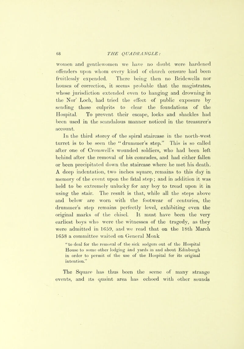 women and gentlewomen we have no donbt were hardened offenders upon whom every kind of church censure had been fruitlessly expended. There being then no Bridewells nor houses of correction, it seems probable that the magistrates, whose jurisdiction extended even to hanging and drowning in the Nor' Loch, had tried the effect of public exposure by sending those culprits to clear the foundations of the Hospital. To prevent their escape, locks and shackles had been used in the scandalous manner noticed in the treasurer's account. In the third storey of the spiral staircase in the north-west turret is to be seen the  drummer's step. This is so called after one of Cromwell's wounded soldiers, who had been left behind after the removal of his comrades, and had either fallen or been precipitated down the staircase where he met his death. A deep indentation, two inches square, remains to this day in memory of the event upon the fatal step; and in addition it was held to be extremely unlucky for any boy to tread upon it in using the stair. The result is that, while all the steps above and below are worn with the footwear of centuries, the drummer's step remains perfectly level, exhibiting even the original marks of the chisel. It must have been the very earliest boys who were the witnesses of the tragedy, as they were admitted in 1659, and we read that on the 18th March 1658 a committee waited on General Monk to deal for the removal of the sick sodgers out of the Hospital House to some other lodging and yards in and about Edinburgh in order to permit of the use of the Hospital for its original intention. The Square has thus been the scene of many strange events, and its quaint area has echoed with other sounds