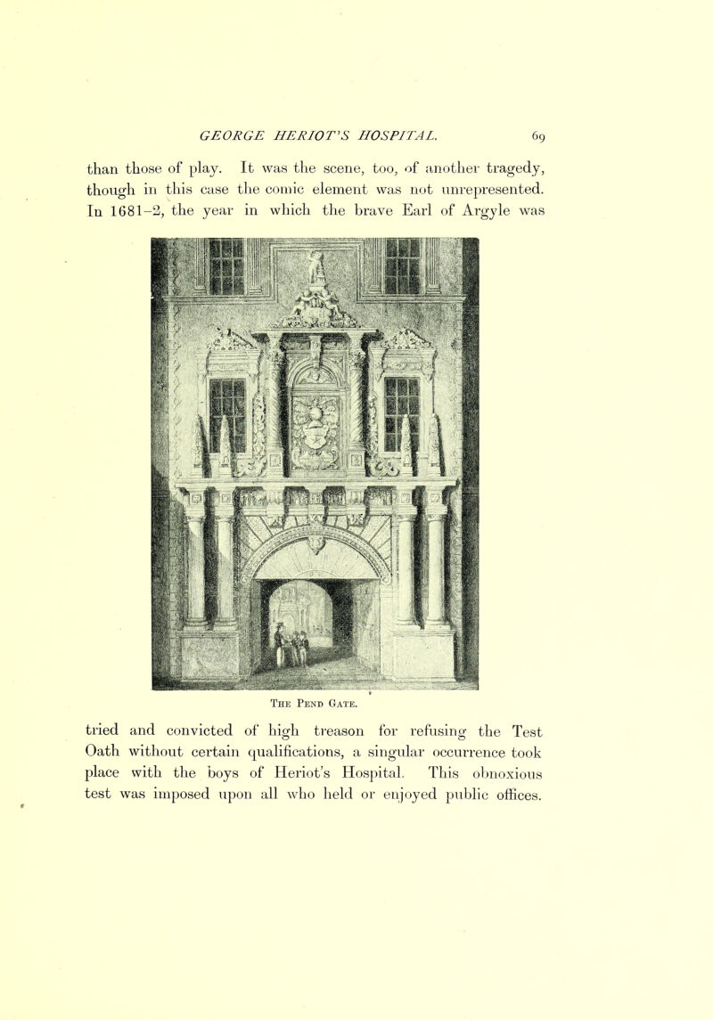 than those of play. It was the scene, too, of another tragedy, though in this case the comic element was not unrepresented. In 1681-2, the year in which the brave Earl of Argyle was The Pend Gate. tried and convicted of high treason for refusing the Test Oath without certain qualifications, a singular occurrence took place with the boys of Heriot's Hospital. This obnoxious test was imposed upon all who held or enjoyed public offices.