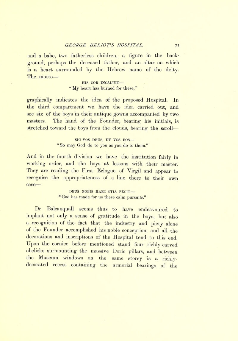 and a babe, two fatherless children, a figure in the back- ground, perhaps the deceased father, and an altar on which is a heart surrounded by the Hebrew name of the deity. The motto— HIS COR INCALUIT—  My heart has burned for these, graphically indicates the idea of the proposed Hospital. In the third compartment we have the idea carried out, and see six of the boys in their antique gowns accompanied by two masters. The hand of the Founder, bearing his initials, is stretched toward the boys from the clouds, bearing the scroll— SIC VOS DEUS, UT VOS EOS—  So may God do to you as you do to them. And in the fourth division we have the institution fairly in working order, and the boys at lessons with their master. They are reading the First Eclogue of Virgil and appear to recognise the appropriateness of a line there to their own case— DEUS NOBIS HAEC OTIA FECIT—  God has made for us these calm pursuits. Dr Balcanquall seems thus to have endeavoured to implant not only a sense of gratitude in the boys, but also a recognition of the fact that the industry and piety alone of the Founder accomplished his noble conception, and all the decorations and inscriptions of the Hospital tend to this end. Upon the cornice before mentioned stand four richly-carved obelisks surmounting the massive Doric pillars, and between the Museum windows on the same storey is a richly- decorated recess containing the armorial bearings of the