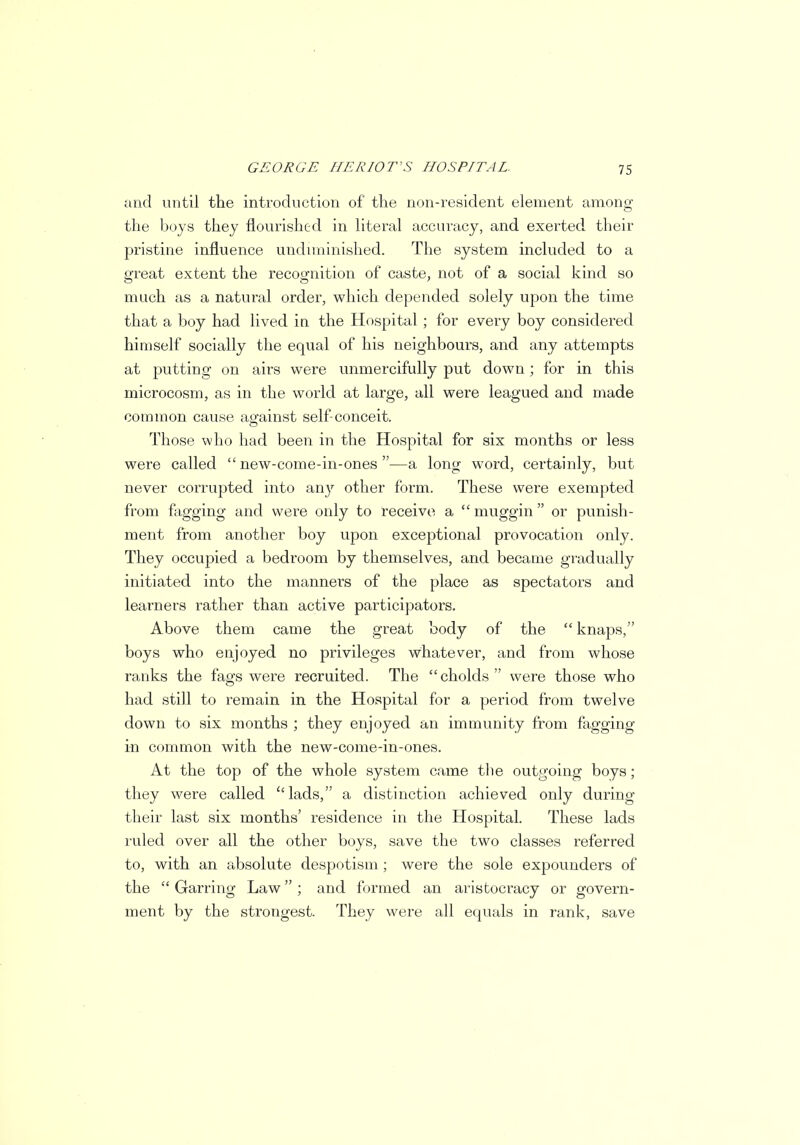 and until the introduction of the non-resident element among the boys they flourished in literal accuracy, and exerted, their pristine influence undiminished. The system included to a great extent the recognition of caste, not of a social kind so much as a natural order, which depended solely upon the time that a boy had lived in the Hospital ; for every boy considered himself socially the equal of his neighbours, and any attempts at putting on airs were unmercifully put down; for in this microcosm, as in the world at large, all were leagued and made common cause against self-conceit. Those who had been in the Hospital for six months or less were called  new-come-in-ones —a long word, certainly, but never corrupted into any other form. These were exempted from fagging and were only to receive a muggin or punish- ment from another boy upon exceptional provocation only. They occupied a bedroom by themselves, and became gradually initiated into the manners of the place as spectators and learners rather than active participators. Above them came the great body of the  knaps, boys who enjoyed no privileges whatever, and from whose ranks the fags were recruited. The cholds were those who had still to remain in the Hospital for a period from twelve down to six months ; they enjoyed an immunity from fagging in common with the new-come-in-ones. At the top of the whole system came the outgoing boys; they were called lads, a distinction achieved only during their last six months' residence in the Hospital. These lads ruled over all the other boys, save the two classes referred to, with an absolute despotism ; were the sole expounders of the  Garring Law ; and formed an aristocracy or govern- ment by the strongest. They were all equals in rank, save