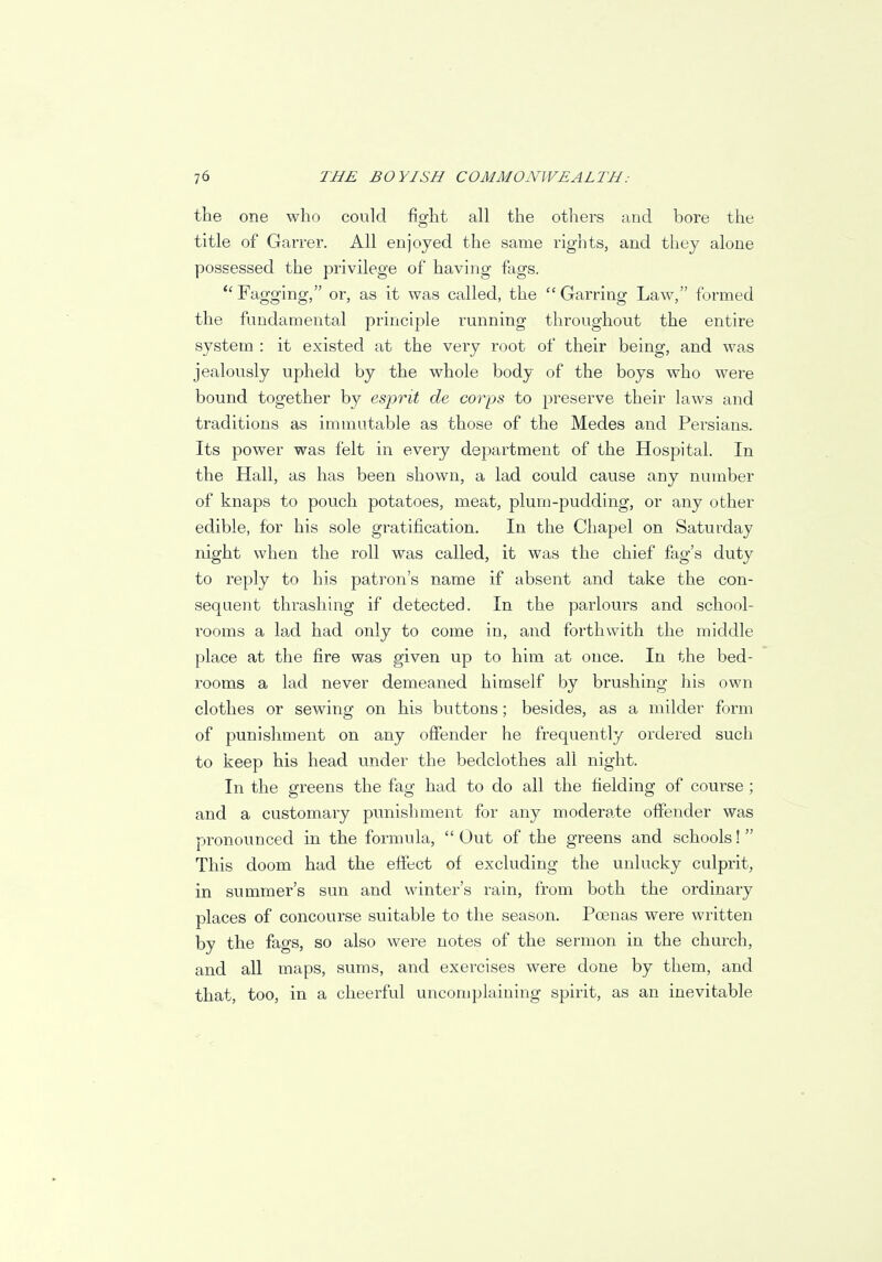 the one who could fight all the others and bore the title of Garrer. All enjoyed the same rights, and they alone possessed the privilege of having fags.  Fagging, or, as it was called, the Garring Law, formed the fundamental principle running throughout the entire system : it existed at the very root of their being, and was jealously upheld by the whole body of the boys who were bound together by esprit de corps to preserve their laws and traditions as immutable as those of the Medes and Persians. Its power was felt in every department of the Hospital. In the Hall, as has been shown, a lad could cause any number of knaps to pouch potatoes, meat, plum-pudding, or any other edible, for his sole gratification. In the Chapel on Saturday night when the roll was called, it was the chief fag's duty to reply to his patron's name if absent and take the con- sequent thrashing if detected. In the parlours and school- rooms a lad had only to come in, and forthwith the middle place at the fire was given up to him at once. In the bed- rooms a lad never demeaned himself by brushing his own clothes or sewing on his buttons; besides, as a milder form of punishment on any offender he frequently ordered such to keep his head under the bedclothes all night. In the greens the fag had to do all the fielding of course ; and a customary punishment for any moderate offender was pronounced in the formula,  Out of the greens and schools!  This doom had the effect of excluding the unlucky culprit, in summer's sun and winter's rain, from both the ordinary places of concourse suitable to the season. Poenas were written by the fags, so also were notes of the sermon in the church, and all maps, sums, and exercises were done by them, and that, too, in a cheerful uncomplaining spirit, as an inevitable