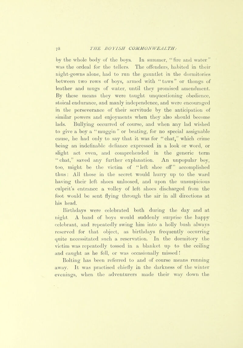 by the whole body of the boys. In summer,  fire and water  was the ordeal for the tellers. The offenders, habited in their night-gowns alone, had to run the gauntlet in the dormitories between two rows of boys, armed with  taws or thongs of leather and mugs of water, until they promised amendment. By these means they were taught unquestioning obedience, stoical endurance, and manly independence, and were encouraged in the perseverance of their servitude by the anticipation of similar powers and enjoyments when they also should become lads. Bullying occurred of course, and when any lad wished to give a boy a muggin or beating, for no special assignable cause, he had only to say that it was for  chat, which crime being an indefinable defiance expressed in a look or word, or slight act even, and comprehended in the generic term  chat, saved any further explanation. An unpopular boy, too, might be the victim of left shoe off accomplished thus : All those in the secret would hurry up to the ward having their left shoes unloosed, and upon the unsuspicious culprit's entrance a volley of left shoes discharged from the foot would be sent flying through the air in all directions at his head. Birthdays were celebrated both during the day and at night. A band of boys would suddenly surprise the happy celebrant, and repeatedly swing him into a holly bush always reserved for that object, as birthdays frequently occurring quite necessitated such a reservation. In the dormitory the victim was repeatedly tossed in a blanket up to the ceiling and caught as he fell, or was occasionally missed! Bolting has been referred to and of course means running away. It was practised chiefly in the darkness of the winter evenings, when the adventurers made their way down the