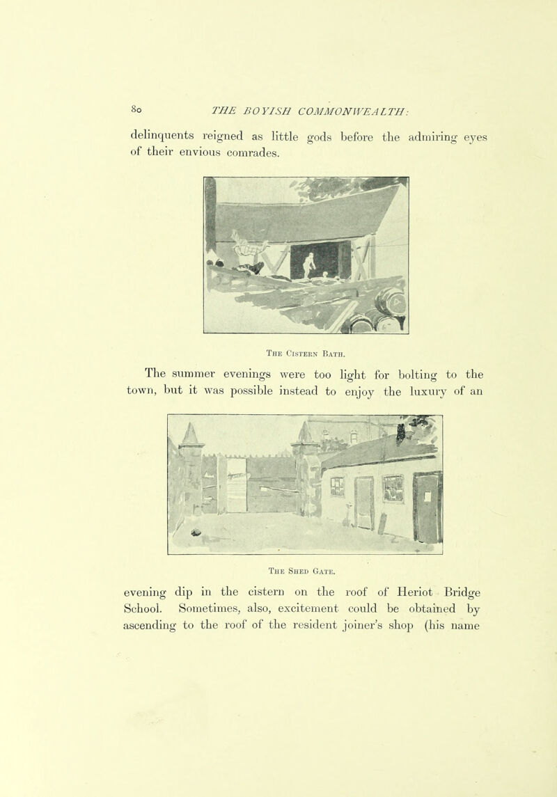 delinquents reigned as little gods before the admiring eyes of their envious comrades. The Cistern Bath. The summer evenings were too light for bolting to the town, but it was possible instead to enjoy the luxury of an The Shed Gate. evening dip in the cistern on the roof of Heriot Bridge School. Sometimes, also, excitement could be obtained by ascending to the roof of the resident joiner's shop (his name