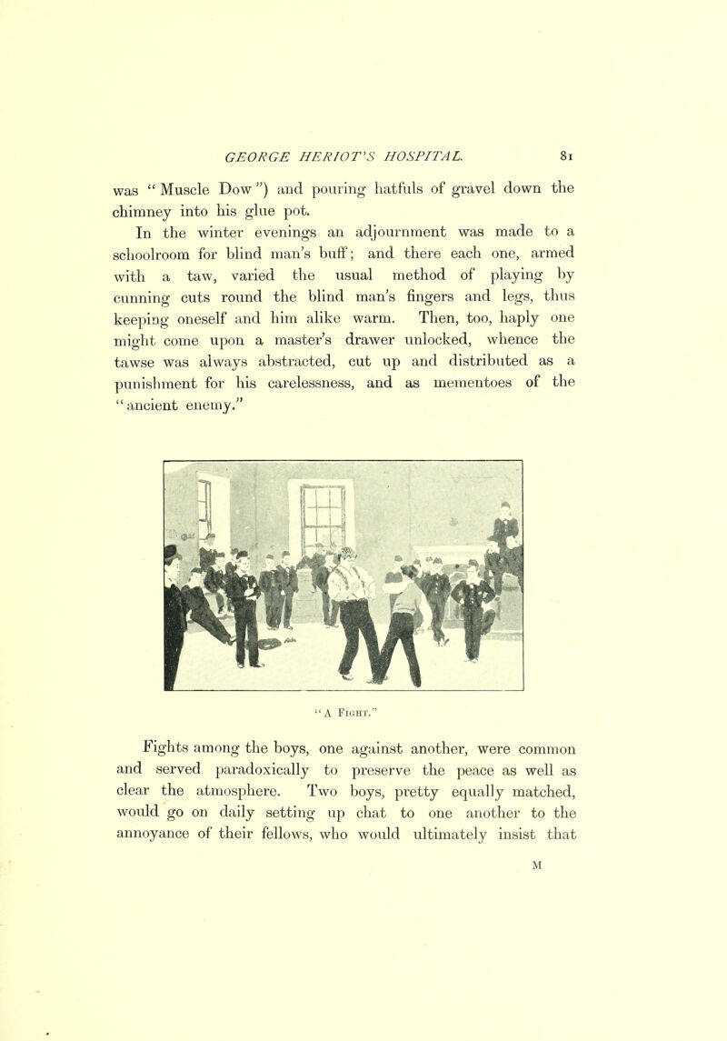 was  Muscle Dow ) and pouring hatfuls of gravel down the chimney into his glue pot. In the winter evenings an adjournment was made to a schoolroom for blind man's buff; and there each one, armed with a taw, varied the usual method of playing by cunning cuts round the blind man's fingers and legs, thus keeping oneself and him alike warm. Then, too, haply one might come upon a master's drawer unlocked, whence the tawse was always abstracted, cut up and distributed as a punishment for his carelessness, and as mementoes of the ancient enemy.  A Fight. Fights among the boys, one against another, were common and served paradoxically to preserve the peace as well as clear the atmosphere. Two boys, pretty equally matched, would go on daily setting up chat to one another to the annoyance of their fellows, who would ultimately insist that M