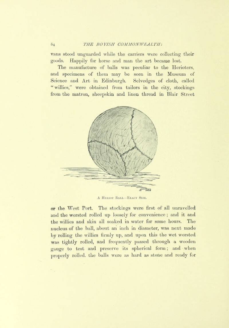 vans stood unguarded while the carriers were collecting their goods. Happily for horse and man the art became lost. The manufacture of balls was peculiar to the Herioters, and specimens of them may be seen in the Museum of Science and Art in Edinburgh. Selvedges of cloth, called  willies, were obtained from tailors in the city, stockings from the matron, sheepskin and linen thread in Blair Street A Heriot Ball—Exact Size. or the West Port. The stockings were first of all unravelled and the worsted rolled up loosely for convenience ; and it and the willies and skin all soaked in water for some hours. The nucleus of the ball, about an inch in diameter, was next made by rolling the willies firmly up, and upon this the wet worsted was tightly rolled, and frequently passed through a wooden gauge to test and preserve its spherical form; and when properly rolled, the balls were as hard as stone and ready for