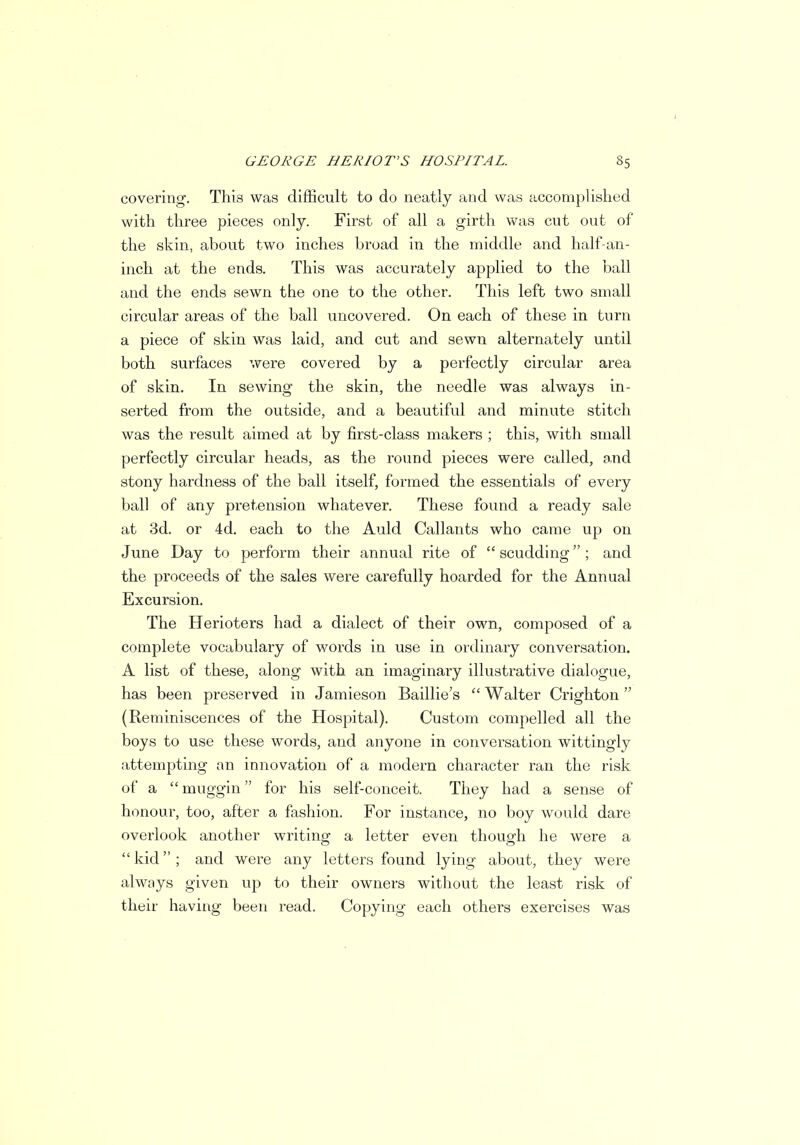 covering. This was difficult to do neatly and was accomplished with three pieces only. First of all a girth was cut out of the skin, about two inches broad in the middle and half-an- inch at the ends. This was accurately applied to the ball and the ends sewn the one to the other. This left two small circular areas of the ball uncovered. On each of these in turn a piece of skin was laid, and cut and sewn alternately until both surfaces were covered by a perfectly circular area of skin. In sewing the skin, the needle was always in- serted from the outside, and a beautiful and minute stitch was the result aimed at by first-class makers ; this, with small perfectly circular heads, as the round pieces were called, and stony hardness of the ball itself, formed the essentials of every ball of any pretension whatever. These found a ready sale at 3d. or 4d. each to the Auld Callants who came up on June Day to perform their annual rite of  scudding ; and the proceeds of the sales were carefully hoarded for the Annual Excursion. The Herioters had a dialect of their own, composed of a complete vocabulary of words in use in ordinary conversation. A list of these, along with an imaginary illustrative dialogue, has been preserved in Jamieson Baillie's  Walter Crighton (Reminiscences of the Hospital). Custom compelled all the boys to use these words, and anyone in conversation wittingly attempting an innovation of a modern character ran the risk of a  muggin for his self-conceit. They had a sense of honour, too, after a fashion. For instance, no boy would dare overlook another writing a letter even though he were a kid; and were any letters found lying about, they were always given up to their owners without the least risk of their having been read. Copying each others exercises was