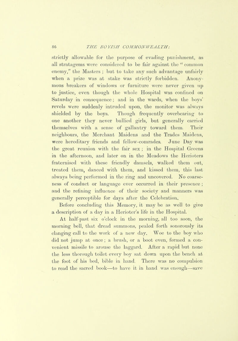 strictly allowable for the purpose of evading punishment, as all stratagems were considered to be fair against the  common enemy, the Masters ; but to take any such advantage unfairly when a prize was at stake was strictly forbidden. Anony- mous breakers of windows or furniture were never given up to justice, even though the whole Hospital was confined on Saturday in consequence ; and in the wards, when the boys' revels were suddenly intruded upon, the monitor was always shielded by the boys. Though frequently overbearing to one another they never bullied girls, but generally carried themselves with a sense of gallantry toward them. Their neighbours, the Merchant Maidens and the Trades Maidens, were hereditary friends and fellow-comrades. June Day was the great reunion with the fair sex ; in the Hospital Greens in the afternoon, and later on in the Meadows the Herioters fraternised with these friendly damsels, walked them out, treated them, danced with them, and kissed them, this last always being performed in the ring and uncovered. No coarse- ness of conduct or language ever occurred in their presence ; and the refining influence of their society and manners was generally perceptible for days after the Celebration. Before concluding this Memory, it may be as well to give a description of a day in a Herioter's life in the Hospital. At half-past six o'clock in the morning, all too soon, the morning bell, that dread summons, pealed forth sonorously its clanging call to the work of a new day. Woe to the boy who did not jump at once ; a brush, or a boot even, formed a con- venient missile to arouse the laggard. After a rapid but none the less thorough toilet every boy sat down upon the bench at the foot of his bed, bible in hand, There was no compulsion to read the sacred book—to have it in hand was enough—save