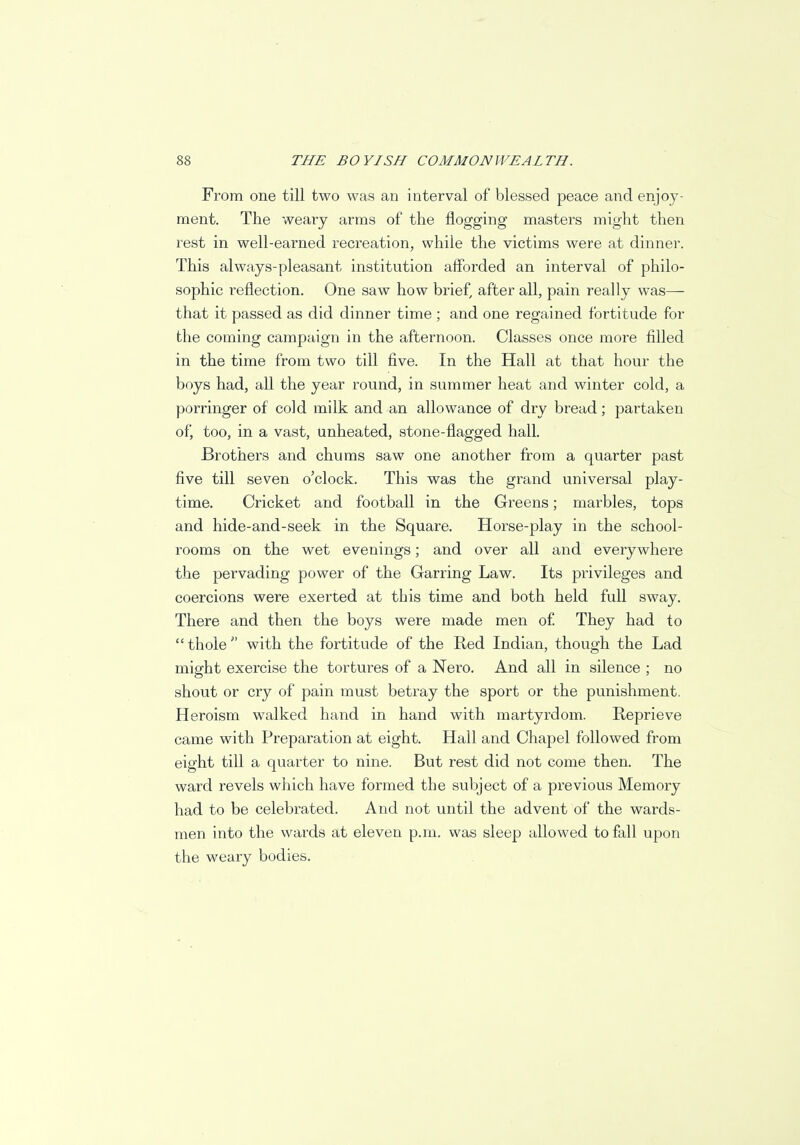 From one till two was an interval of blessed peace and enjoy- ment. The weary arms of the flogging masters might then rest in well-earned recreation, while the victims were at dinner. This always-pleasant institution afforded an interval of philo- sophic reflection. One saw how brief, after all, pain really was— that it passed as did dinner time ; and one regained fortitude for the coming campaign in the afternoon. Classes once more filled in the time from two till five. In the Hall at that hour the boys had, all the year round, in summer heat and winter cold, a porringer of cold milk and an allowance of dry bread; partaken of, too, in a vast, unheated, stone-flagged hall. Brothers and chums saw one another from a quarter past five till seven o'clock. This was the grand universal play- time. Cricket and football in the Greens; marbles, tops and hide-and-seek in the Square. Horse-play in the school- rooms on the wet evenings; and over all and everywhere the pervading power of the Garring Law. Its privileges and coercions were exerted at this time and both held full sway. There and then the boys were made men of They had to thole with the fortitude of the Hed Indian, though the Lad might exercise the tortures of a Nero. And all in silence ; no shout or cry of pain must betray the sport or the punishment. Heroism walked hand in hand with martyrdom. Reprieve came with Preparation at eight. Hall and Chapel followed from eight till a quarter to nine. But rest did not come then. The ward revels which have formed the subject of a previous Memory had to be celebrated. And not until the advent of the wards- men into the wards at eleven p.m. was sleep allowed to fall upon the weary bodies.