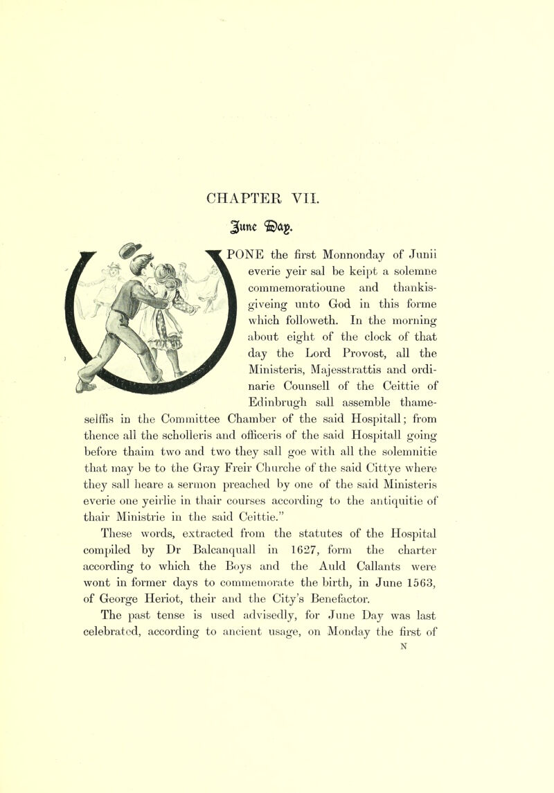 CHAPTER VII. 3une ©ag. PONE the first Monnonday of Junii everie yeir sal be keipt a solemne commeraoratioune and thankis- giveing unto God in this forme which followeth. In the morning about eight of the clock of that day the Lord Provost, all the Ministeris, Majesstrattis and ordi- narie Counsell of the Ceittie of Edinbrugh sail assemble thame- selffis in the Committee Chamber of the said Hospitall; from thence all the scholleris and officeris of the said Hospitall going before thaim two and two they sail goe with all the solemnitie that may be to the Gray Freir Churche of the said Cittye where they sail heare a sermon preached by one of the said Ministeris everie one yeirlie in thair courses according to the antiquitie of thair Ministrie in the said Ceittie. These words, extracted from the statutes of the Hospital compiled by Dr Balcanquall in 1627, form the charter according to which the Boys and the Auld Callants were wont in former days to commemorate the birth, in June 1563, of George Heriot, their and the City's Benefactor. The past tense is used advisedly, for June Day was last celebrated, according to ancient usage, on Monday the first of N