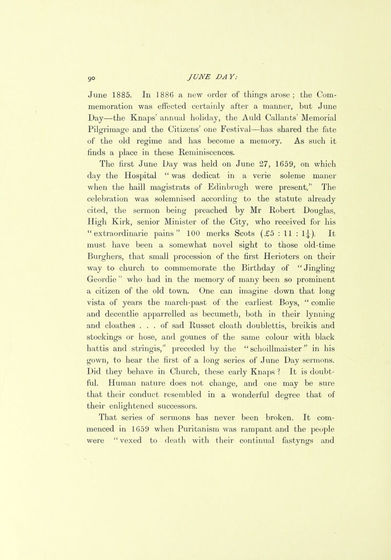 June 1885. In 1886 a new order of things arose; the Com- memoration was effected certainly after a manner, but June Day—the Knaps' annual holiday, the Auld Callants' Memorial Pilgrimage and the Citizens' one Festival—has shared the fate of the old regime and has become a memory. As such it finds a place in these Reminiscences. The first June Day was held on June 27, 1659, on which day the Hospital  was dedicat in a verie soleme maner when the haill magistrats of Edinbrugh were present. The celebration was solemnised according to the statute already cited, the sermon being preached by Mr Robert Douglas, High Kirk, senior Minister of the City, who received for his  extra ordinarie pains 100 merks Scots (£5 : 11 : 1^). It must have been a somewhat novel sight to those old-time Burghers, that small procession of the first Herioters on their way to church to commemorate the Birthday of Jingling Geordie  who had in the memory of many been so prominent a citizen of the old town. One can imagine down that long vista of years the march-past of the earliest Boys,  comlie and decentlie apparrelled as becumeth, both in their lynning and cloathes ... of sad Russet cloath doublettis, breikis and stockings or hose, and gounes of the same colour with black hattis and stringis, preceded by the  schoillmaister in his gown, to hear the first of a long series of June Day sermons. Did they behave in Church, these early Knaps ? It is doubt- ful. Human nature does not change, and one may be sure that their conduct resembled in a wonderful degree that of their enlightened successors. That series of sermons has never been broken. It com- menced in 1659 when Puritanism was rampant and the people were  vexed to death with their continual fastyngs and